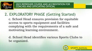 2023 REFRESHER COURSE AND ACCREDITATION FOR
COACHES AND OFFICIATING OFFICIAL
SPORTS MANUAL
c. School Head ensures provision for equitable
access to sports equipment and facilities
complying with the requirements of a safe and
motivating learning environment.
d. School Head identifies various Sports Clubs to
be organized.
2. EXPLORATORY PHASE (Getting Started)
 