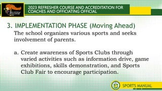 2023 REFRESHER COURSE AND ACCREDITATION FOR
COACHES AND OFFICIATING OFFICIAL
SPORTS MANUAL
The school organizes various sports and seeks
involvement of parents.
a. Create awareness of Sports Clubs through
varied activities such as information drive, game
exhibitions, skills demonstration, and Sports
Club Fair to encourage participation.
3. IMPLEMENTATION PHASE (Moving Ahead)
 