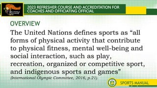 2023 REFRESHER COURSE AND ACCREDITATION FOR
COACHES AND OFFICIATING OFFICIAL
SPORTS MANUAL
The United Nations defines sports as “all
forms of physical activity that contribute
to physical fitness, mental well-being and
social interaction, such as play,
recreation, organized or competitive sport,
and indigenous sports and games”
(International Olympic Committee, 2016, p.21).
OVERVIEW
 