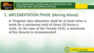 2023 REFRESHER COURSE AND ACCREDITATION FOR
COACHES AND OFFICIATING OFFICIAL
SPORTS MANUAL
d. Program time allocation shall be at least twice a
week for a minimum total of three (3) hours a
week. In the case of the Varsity Club, a minimum
of five (hours) is recommended.
3. IMPLEMENTATION PHASE (Moving Ahead)
 
