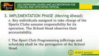 2023 REFRESHER COURSE AND ACCREDITATION FOR
COACHES AND OFFICIATING OFFICIAL
SPORTS MANUAL
e. Key individuals assigned to take charge of the
Sports Clubs assume responsibility for its
operation. The School Head observes their
accountability.
f. The Sport Club Programming (offerings and
schedule) shall be the prerogative of the School
Head.
3. IMPLEMENTATION PHASE (Moving Ahead)
 
