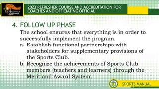 2023 REFRESHER COURSE AND ACCREDITATION FOR
COACHES AND OFFICIATING OFFICIAL
SPORTS MANUAL
The school ensures that everything is in order to
successfully implement the program.
a. Establish functional partnerships with
stakeholders for supplementary provisions of
the Sports Club.
b. Recognize the achievements of Sports Club
members (teachers and learners) through the
Merit and Award System.
4. FOLLOW UP PHASE
 