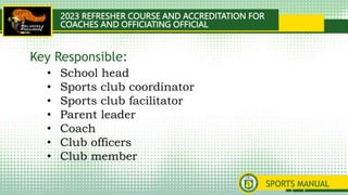 2023 REFRESHER COURSE AND ACCREDITATION FOR
COACHES AND OFFICIATING OFFICIAL
SPORTS MANUAL
• School head
• Sports club coordinator
• Sports club facilitator
• Parent leader
• Coach
• Club officers
• Club member
Key Responsible:
 