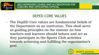 2023 REFRESHER COURSE AND ACCREDITATION FOR
COACHES AND OFFICIATING OFFICIAL
SPORTS MANUAL
- The DepED Core values are fundamental beliefs of
the Department as an institution. This shall serve
as guiding principles on the manner on how
teachers and learners should behave and act as
they participate in the Sports Club activities
towards achieving and fulfilling the organization’s
goal.
DEPED CORE VALUES
 