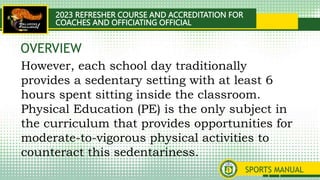 2023 REFRESHER COURSE AND ACCREDITATION FOR
COACHES AND OFFICIATING OFFICIAL
SPORTS MANUAL
However, each school day traditionally
provides a sedentary setting with at least 6
hours spent sitting inside the classroom.
Physical Education (PE) is the only subject in
the curriculum that provides opportunities for
moderate-to-vigorous physical activities to
counteract this sedentariness.
OVERVIEW
 