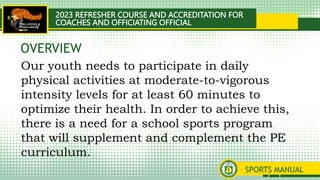 2023 REFRESHER COURSE AND ACCREDITATION FOR
COACHES AND OFFICIATING OFFICIAL
SPORTS MANUAL
Our youth needs to participate in daily
physical activities at moderate-to-vigorous
intensity levels for at least 60 minutes to
optimize their health. In order to achieve this,
there is a need for a school sports program
that will supplement and complement the PE
curriculum.
OVERVIEW
 