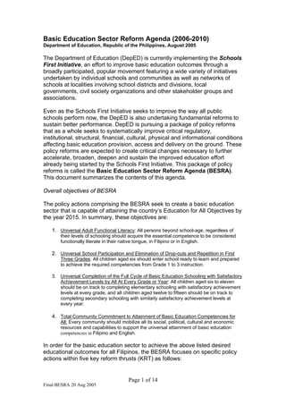 Final BESRA 20 Aug 2005
Page 1 of 14
Basic Education Sector Reform Agenda (2006-2010)
Department of Education, Republic of the Philippines, August 2005
The Department of Education (DepED) is currently implementing the Schools
First Initiative, an effort to improve basic education outcomes through a
broadly participated, popular movement featuring a wide variety of initiatives
undertaken by individual schools and communities as well as networks of
schools at localities involving school districts and divisions, local
governments, civil society organizations and other stakeholder groups and
associations.
Even as the Schools First Initiative seeks to improve the way all public
schools perform now, the DepED is also undertaking fundamental reforms to
sustain better performance. DepED is pursuing a package of policy reforms
that as a whole seeks to systematically improve critical regulatory,
institutional, structural, financial, cultural, physical and informational conditions
affecting basic education provision, access and delivery on the ground. These
policy reforms are expected to create critical changes necessary to further
accelerate, broaden, deepen and sustain the improved education effort
already being started by the Schools First Initiative. This package of policy
reforms is called the Basic Education Sector Reform Agenda (BESRA).
This document summarizes the contents of this agenda.
Overall objectives of BESRA
The policy actions comprising the BESRA seek to create a basic education
sector that is capable of attaining the country’s Education for All Objectives by
the year 2015. In summary, these objectives are:
1. Universal Adult Functional Literacy: All persons beyond school-age, regardless of
their levels of schooling should acquire the essential competence to be considered
functionally literate in their native tongue, in Filipino or in English.
2. Universal School Participation and Elimination of Drop-outs and Repetition in First
Three Grades: All children aged six should enter school ready to learn and prepared
to achieve the required competencies from Grade 1 to 3 instruction.
3. Universal Completion of the Full Cycle of Basic Education Schooling with Satisfactory
Achievement Levels by All At Every Grade or Year: All children aged six to eleven
should be on track to completing elementary schooling with satisfactory achievement
levels at every grade, and all children aged twelve to fifteen should be on track to
completing secondary schooling with similarly satisfactory achievement levels at
every year.
4. Total Community Commitment to Attainment of Basic Education Competencies for
All: Every community should mobilize all its social, political, cultural and economic
resources and capabilities to support the universal attainment of basic education
competencies in Filipino and English.
In order for the basic education sector to achieve the above listed desired
educational outcomes for all Filipinos, the BESRA focuses on specific policy
actions within five key reform thrusts (KRT) as follows:
 