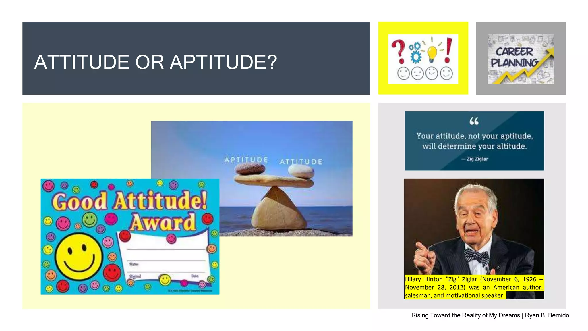 Rising Toward the Reality of My Dreams | Ryan B. Bernido
ATTITUDE OR APTITUDE?
Hilary Hinton "Zig" Ziglar (November 6, 1926 –
November 28, 2012) was an American author,
salesman, and motivational speaker.
 