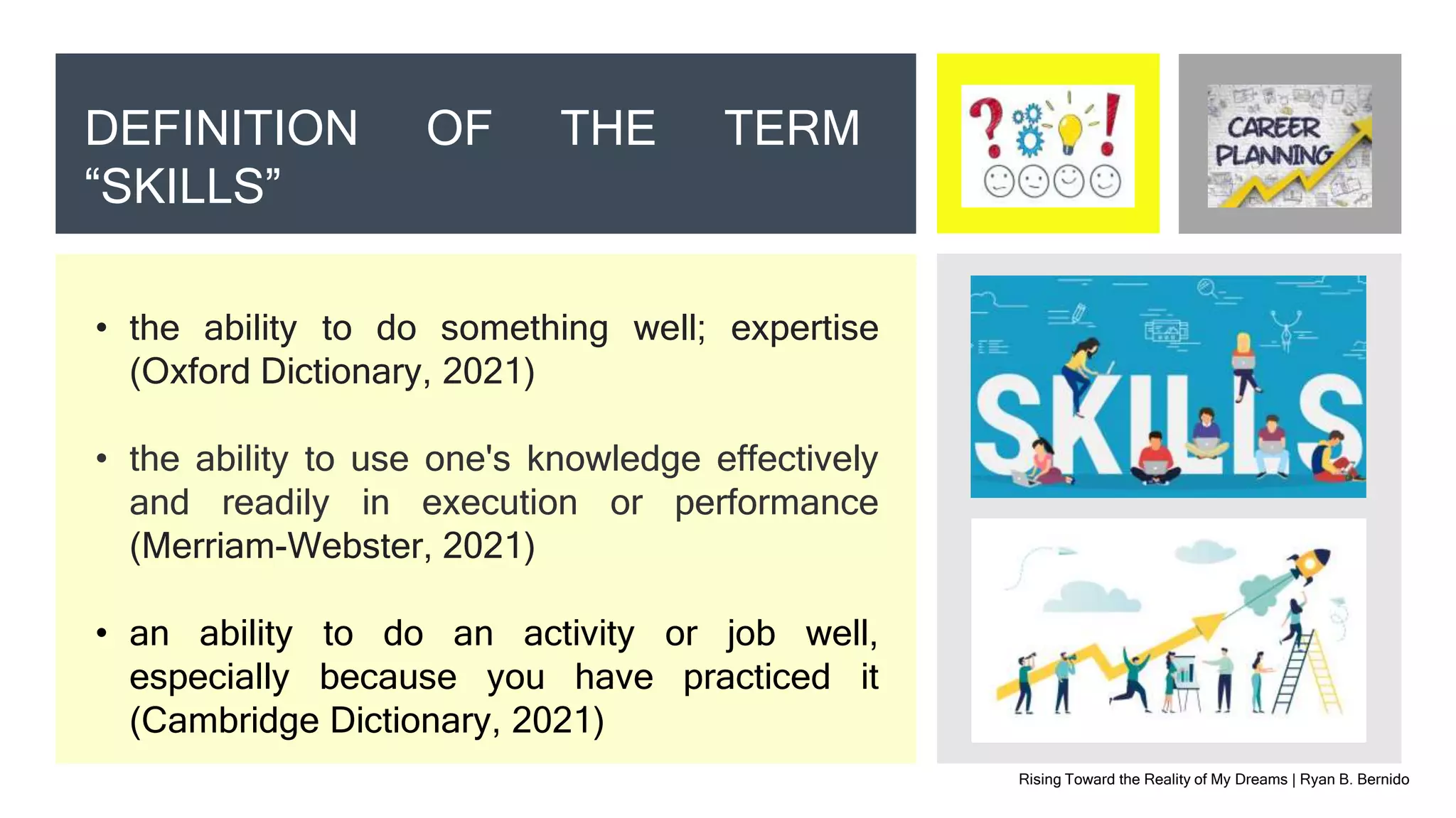 Rising Toward the Reality of My Dreams | Ryan B. Bernido
DEFINITION OF THE TERM
“SKILLS”
• the ability to do something well; expertise
(Oxford Dictionary, 2021)
• the ability to use one's knowledge effectively
and readily in execution or performance
(Merriam-Webster, 2021)
• an ability to do an activity or job well,
especially because you have practiced it
(Cambridge Dictionary, 2021)
 