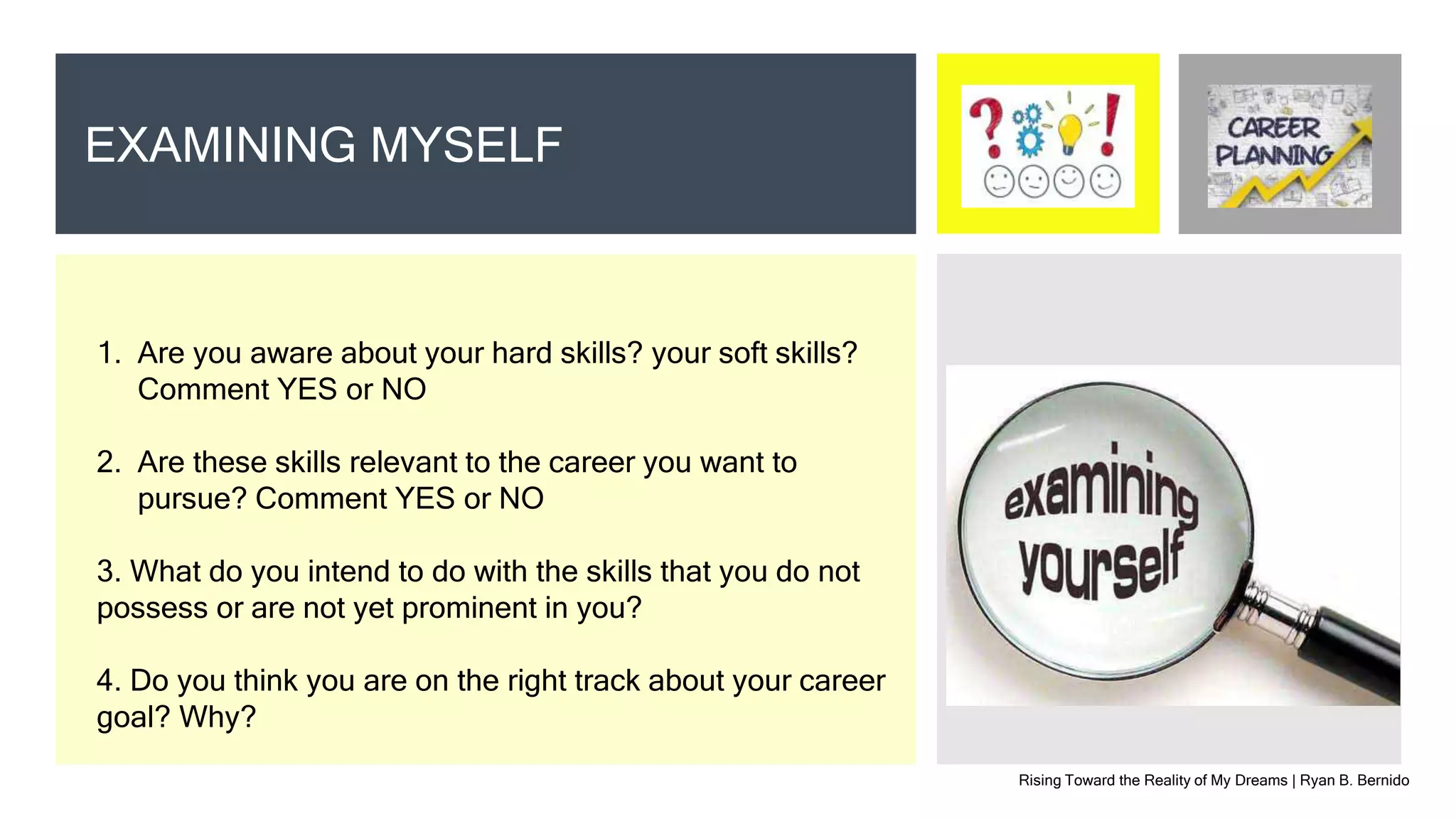 Rising Toward the Reality of My Dreams | Ryan B. Bernido
EXAMINING MYSELF
1. Are you aware about your hard skills? your soft skills?
Comment YES or NO
2. Are these skills relevant to the career you want to
pursue? Comment YES or NO
3. What do you intend to do with the skills that you do not
possess or are not yet prominent in you?
4. Do you think you are on the right track about your career
goal? Why?
 