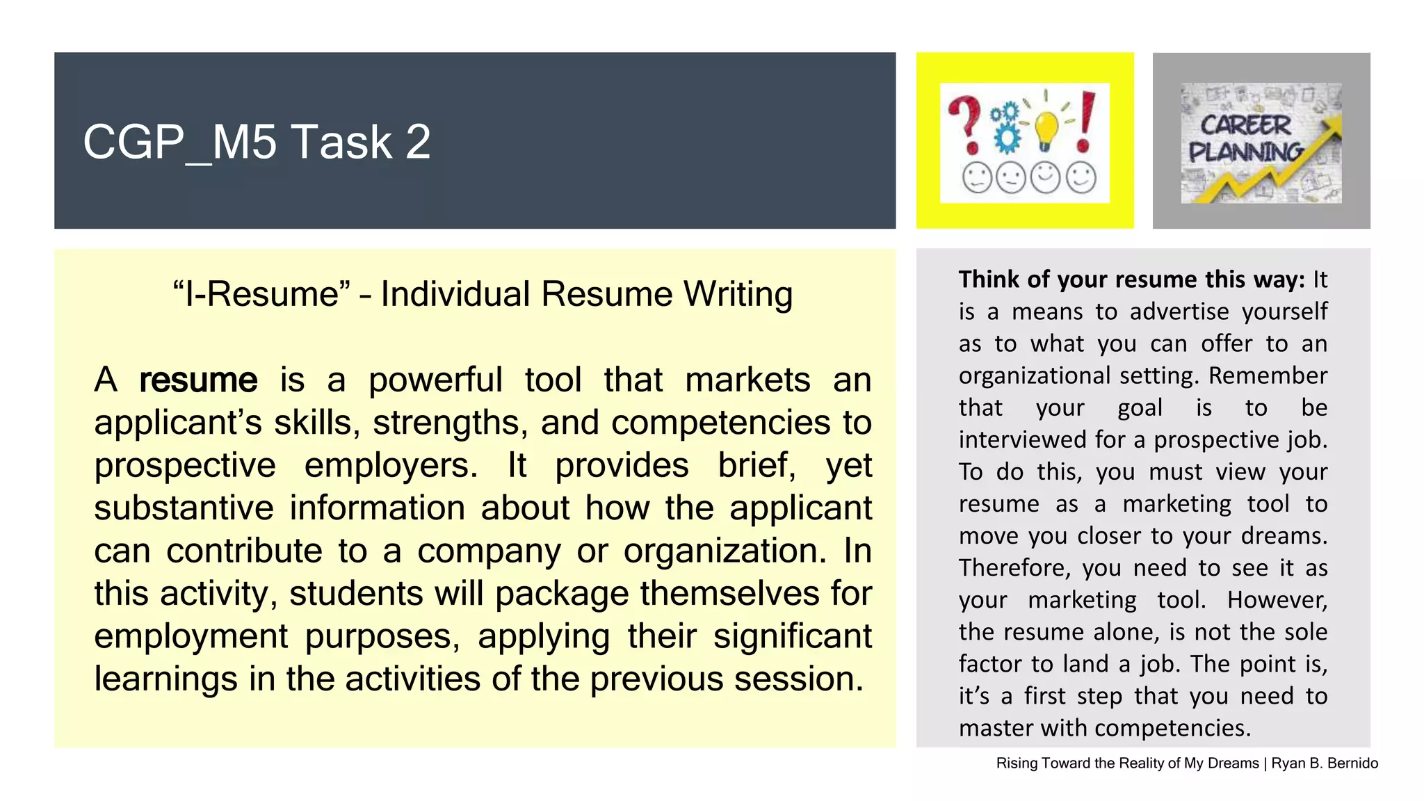 Rising Toward the Reality of My Dreams | Ryan B. Bernido
CGP_M5 Task 2
“I-Resume” – Individual Resume Writing
A resume is a powerful tool that markets an
applicant’s skills, strengths, and competencies to
prospective employers. It provides brief, yet
substantive information about how the applicant
can contribute to a company or organization. In
this activity, students will package themselves for
employment purposes, applying their significant
learnings in the activities of the previous session.
Think of your resume this way: It
is a means to advertise yourself
as to what you can offer to an
organizational setting. Remember
that your goal is to be
interviewed for a prospective job.
To do this, you must view your
resume as a marketing tool to
move you closer to your dreams.
Therefore, you need to see it as
your marketing tool. However,
the resume alone, is not the sole
factor to land a job. The point is,
it’s a first step that you need to
master with competencies.
 