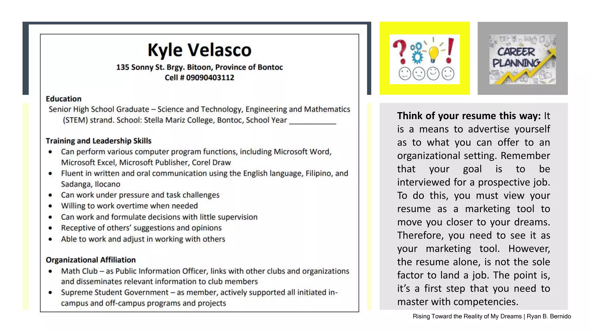 Rising Toward the Reality of My Dreams | Ryan B. Bernido
Think of your resume this way: It
is a means to advertise yourself
as to what you can offer to an
organizational setting. Remember
that your goal is to be
interviewed for a prospective job.
To do this, you must view your
resume as a marketing tool to
move you closer to your dreams.
Therefore, you need to see it as
your marketing tool. However,
the resume alone, is not the sole
factor to land a job. The point is,
it’s a first step that you need to
master with competencies.
 