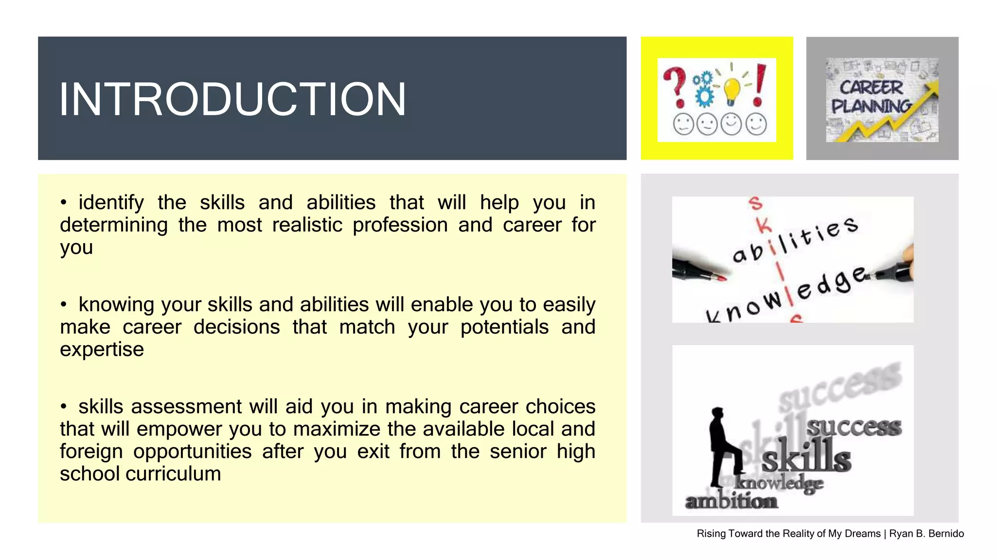 • identify the skills and abilities that will help you in
determining the most realistic profession and career for
you
• knowing your skills and abilities will enable you to easily
make career decisions that match your potentials and
expertise
• skills assessment will aid you in making career choices
that will empower you to maximize the available local and
foreign opportunities after you exit from the senior high
school curriculum
Rising Toward the Reality of My Dreams | Ryan B. Bernido
INTRODUCTION
 