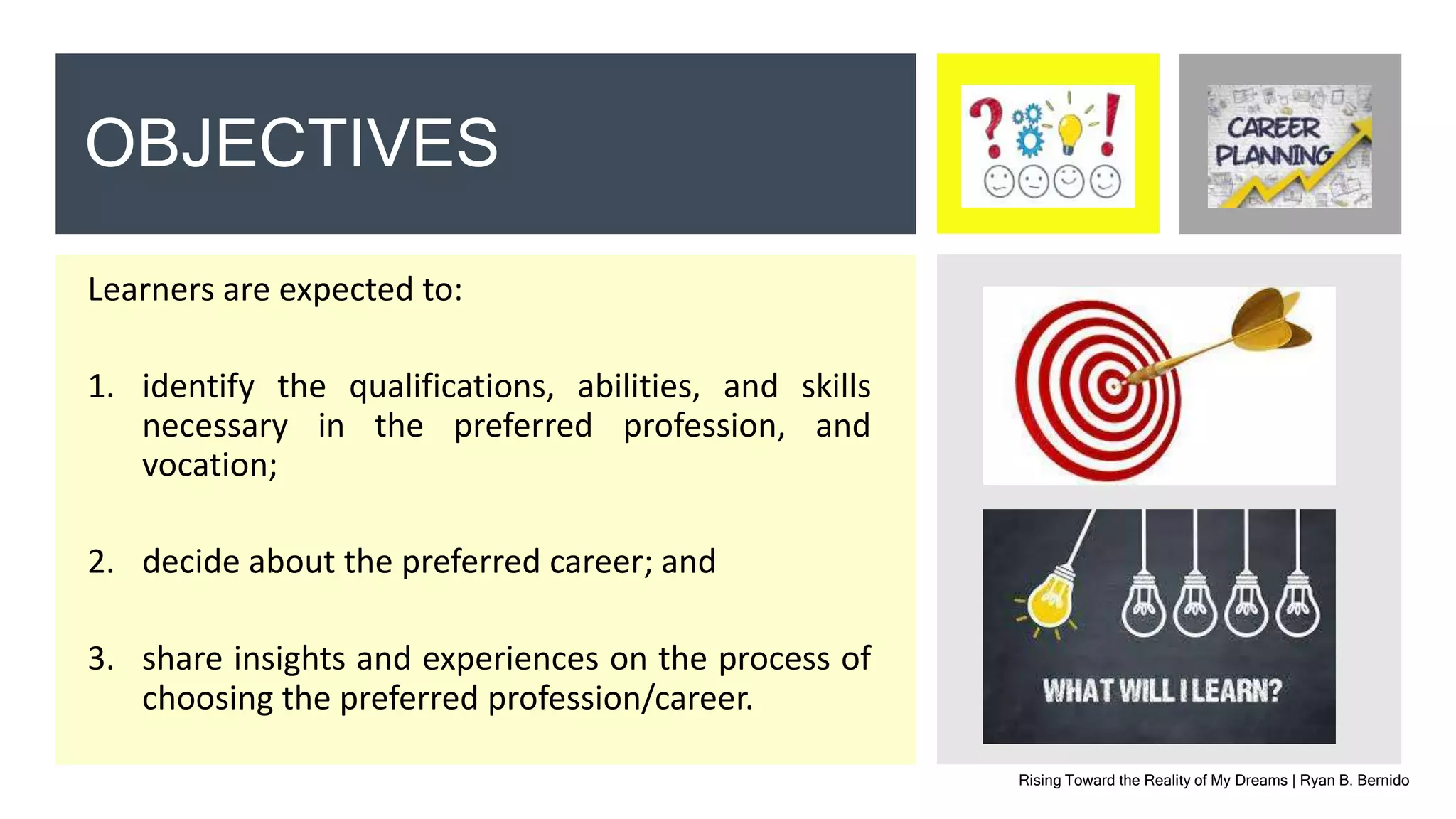Learners are expected to:
1. identify the qualifications, abilities, and skills
necessary in the preferred profession, and
vocation;
2. decide about the preferred career; and
3. share insights and experiences on the process of
choosing the preferred profession/career.
Rising Toward the Reality of My Dreams | Ryan B. Bernido
OBJECTIVES
 