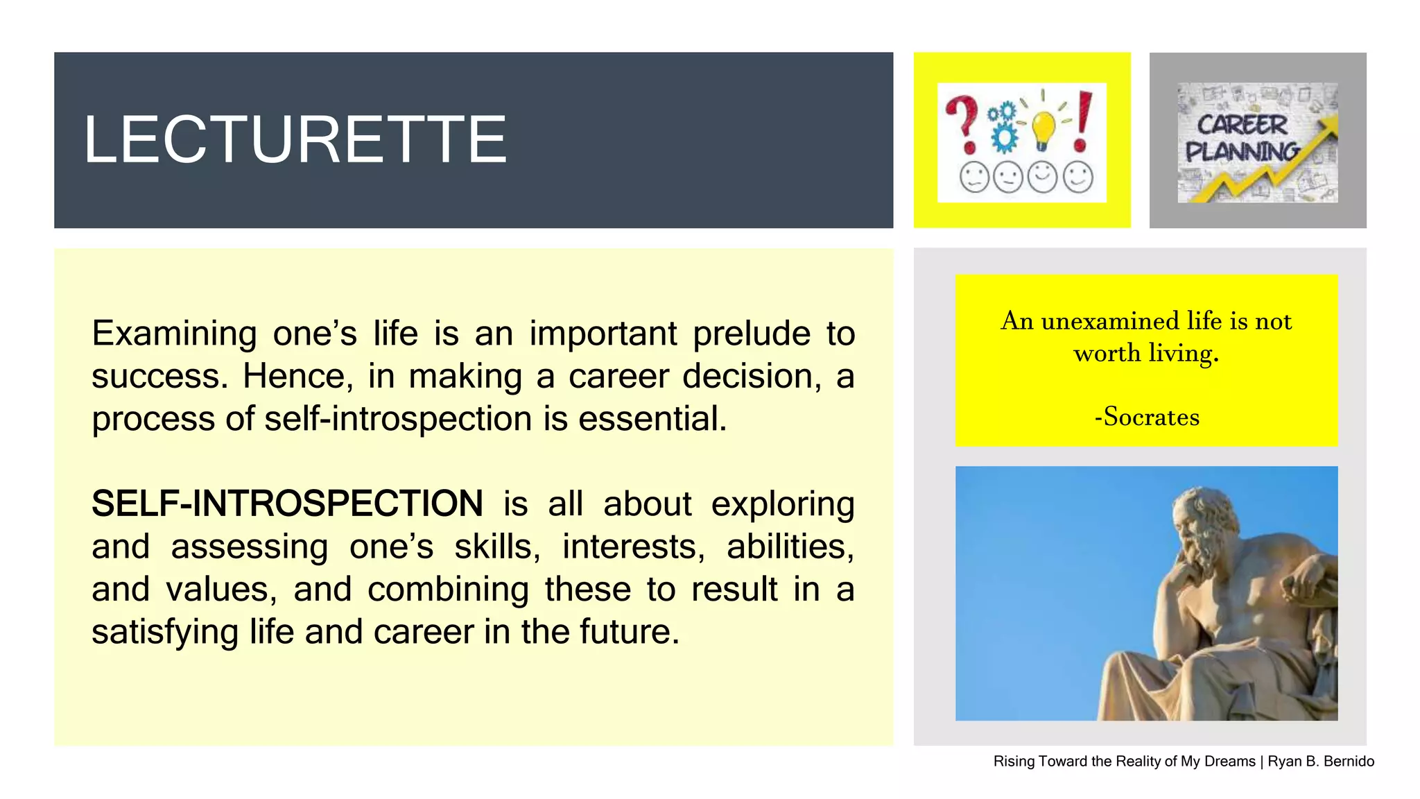 Rising Toward the Reality of My Dreams | Ryan B. Bernido
LECTURETTE
Examining one’s life is an important prelude to
success. Hence, in making a career decision, a
process of self-introspection is essential.
SELF-INTROSPECTION is all about exploring
and assessing one’s skills, interests, abilities,
and values, and combining these to result in a
satisfying life and career in the future.
An unexamined life is not
worth living.
-Socrates
 