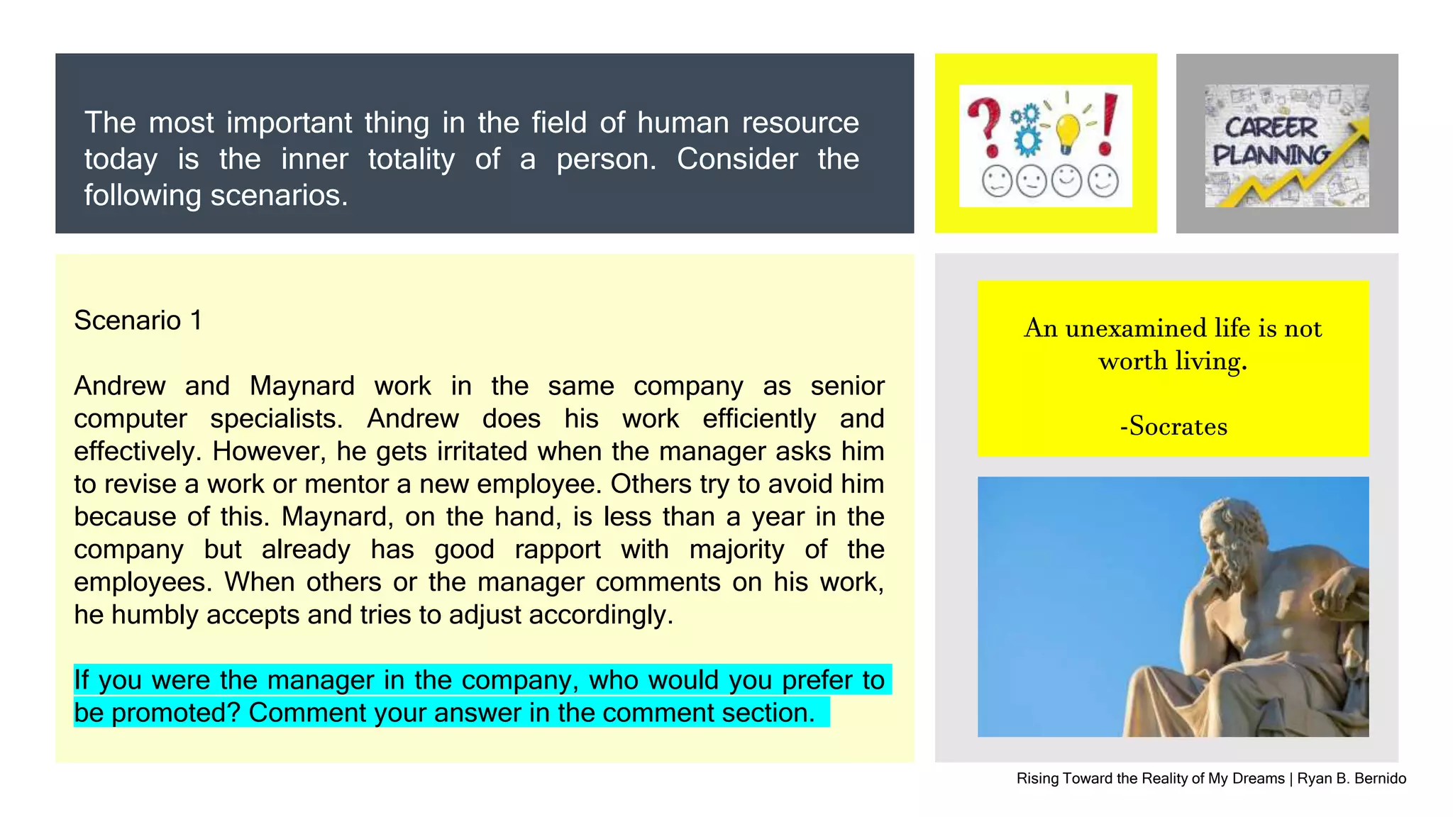 Rising Toward the Reality of My Dreams | Ryan B. Bernido
The most important thing in the field of human resource
today is the inner totality of a person. Consider the
following scenarios.
An unexamined life is not
worth living.
-Socrates
Scenario 1
Andrew and Maynard work in the same company as senior
computer specialists. Andrew does his work efficiently and
effectively. However, he gets irritated when the manager asks him
to revise a work or mentor a new employee. Others try to avoid him
because of this. Maynard, on the hand, is less than a year in the
company but already has good rapport with majority of the
employees. When others or the manager comments on his work,
he humbly accepts and tries to adjust accordingly.
If you were the manager in the company, who would you prefer to
be promoted? Comment your answer in the comment section.
 