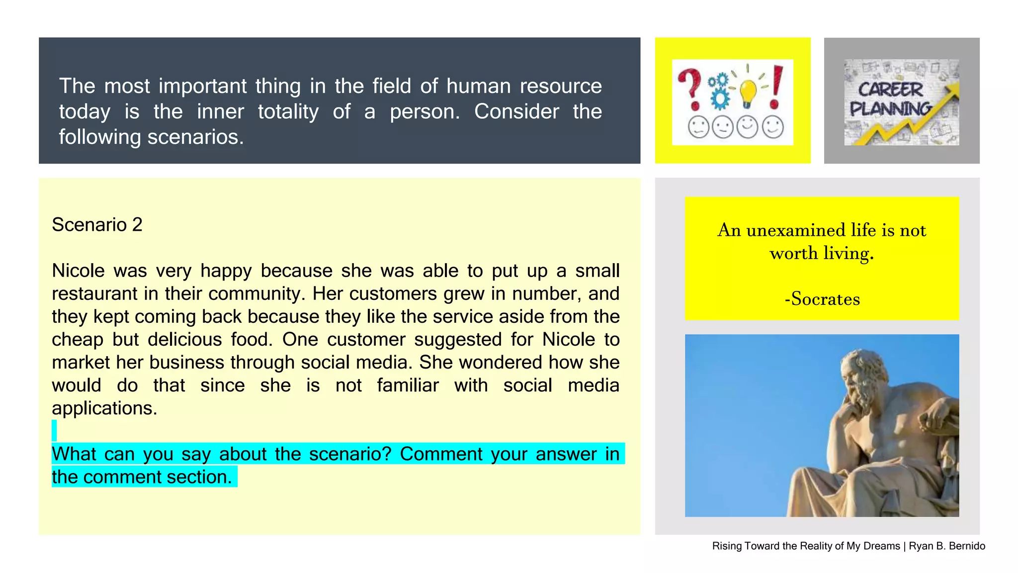 Rising Toward the Reality of My Dreams | Ryan B. Bernido
The most important thing in the field of human resource
today is the inner totality of a person. Consider the
following scenarios.
An unexamined life is not
worth living.
-Socrates
Scenario 2
Nicole was very happy because she was able to put up a small
restaurant in their community. Her customers grew in number, and
they kept coming back because they like the service aside from the
cheap but delicious food. One customer suggested for Nicole to
market her business through social media. She wondered how she
would do that since she is not familiar with social media
applications.
What can you say about the scenario? Comment your answer in
the comment section.
 