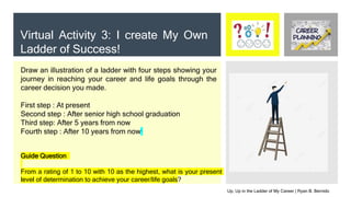 Virtual Activity 3: I create My Own
Ladder of Success!
Draw an illustration of a ladder with four steps showing your
journey in reaching your career and life goals through the
career decision you made.
First step : At present
Second step : After senior high school graduation
Third step: After 5 years from now
Fourth step : After 10 years from now
Guide Question
From a rating of 1 to 10 with 10 as the highest, what is your present
level of determination to achieve your career/life goals?
Up, Up in the Ladder of My Career | Ryan B. Bernido
 