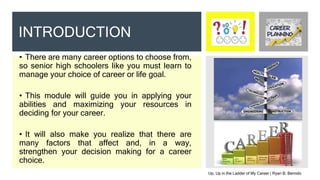 • There are many career options to choose from,
so senior high schoolers like you must learn to
manage your choice of career or life goal.
• This module will guide you in applying your
abilities and maximizing your resources in
deciding for your career.
• It will also make you realize that there are
many factors that affect and, in a way,
strengthen your decision making for a career
choice.
INTRODUCTION
Up, Up in the Ladder of My Career | Ryan B. Bernido
 
