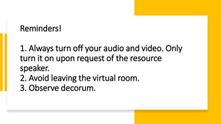 Reminders!
1. Always turn off your audio and video. Only
turn it on upon request of the resource
speaker.
2. Avoid leaving the virtual room.
3. Observe decorum.
 