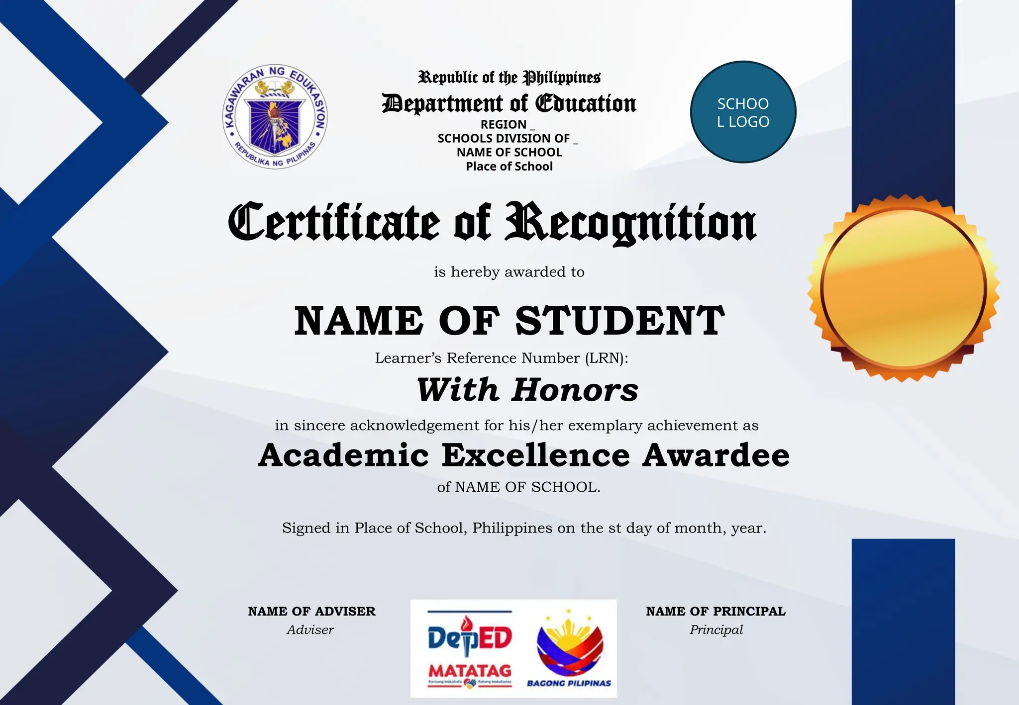 Republic of the Philippines
Department of Education
REGION _
SCHOOLS DIVISION OF _
NAME OF SCHOOL
Place of School
SCHOO
L LOGO
Certificate of Recognition
is hereby awarded to
NAME OF STUDENT
in sincere acknowledgement for his/her exemplary achievement as
Learner’s Reference Number (LRN):
With Honors
Academic Excellence Awardee
of NAME OF SCHOOL.
Signed in Place of School, Philippines on the st day of month, year.
NAME OF ADVISER
Adviser
NAME OF PRINCIPAL
Principal
 