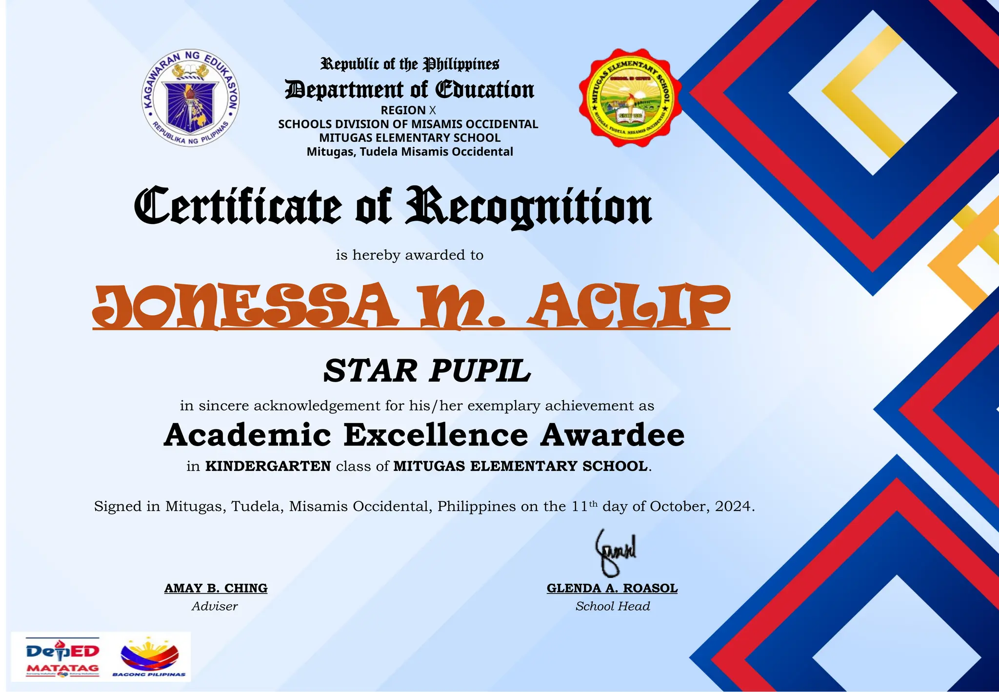 Republic of the Philippines
Department of Education
REGION X
SCHOOLS DIVISION OF MISAMIS OCCIDENTAL
MITUGAS ELEMENTARY SCHOOL
Mitugas, Tudela Misamis Occidental
Certificate of Recognition
is hereby awarded to
JONESSA M. ACLIP
in sincere acknowledgement for his/her exemplary achievement as
STAR PUPIL
Academic Excellence Awardee
in KINDERGARTEN class of MITUGAS ELEMENTARY SCHOOL.
Signed in Mitugas, Tudela, Misamis Occidental, Philippines on the 11th
day of October, 2024.
AMAY B. CHING
Adviser
GLENDA A. ROASOL
School Head
 