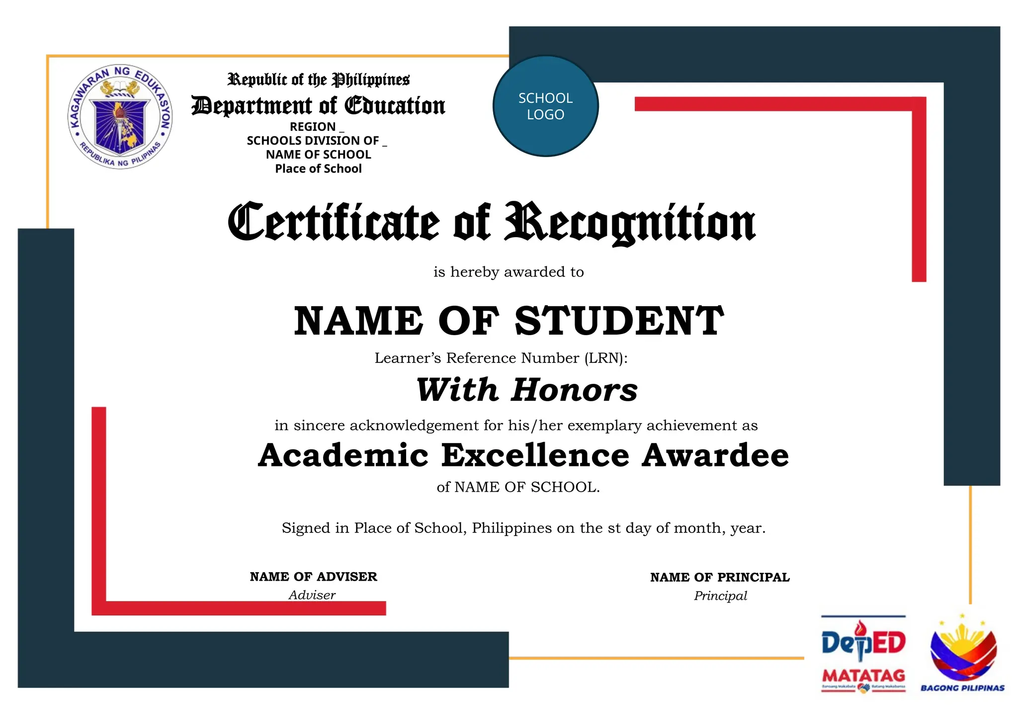 Republic of the Philippines
Department of Education
REGION _
SCHOOLS DIVISION OF _
NAME OF SCHOOL
Place of School
SCHOOL
LOGO
Certificate of Recognition
is hereby awarded to
NAME OF STUDENT
in sincere acknowledgement for his/her exemplary achievement as
Learner’s Reference Number (LRN):
With Honors
Academic Excellence Awardee
of NAME OF SCHOOL.
Signed in Place of School, Philippines on the st day of month, year.
NAME OF ADVISER
Adviser
NAME OF PRINCIPAL
Principal
 