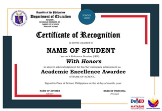 Republic of the Philippines
Department of Education
REGION _
SCHOOLS DIVISION OF _
NAME OF SCHOOL
Place of School
SCHOOL
LOGO
Certificate of Recognition
is hereby awarded to
NAME OF STUDENT
in sincere acknowledgement for his/her exemplary achievement as
Learner’s Reference Number (LRN):
With Honors
Academic Excellence Awardee
of NAME OF SCHOOL.
Signed in Place of School, Philippines on the st day of month, year.
NAME OF ADVISER
Adviser
NAME OF PRINCIPAL
Principal
 