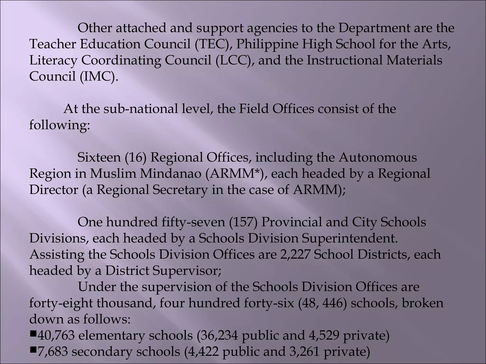 Other attached and support agencies to the Department are the
Teacher Education Council (TEC), Philippine High School for the Arts,
Literacy Coordinating Council (LCC), and the Instructional Materials
Council (IMC).
          At the sub-national level, the Field Offices consist of the
following:
Sixteen (16) Regional Offices, including the Autonomous
Region in Muslim Mindanao (ARMM*), each headed by a Regional
Director (a Regional Secretary in the case of ARMM);
One hundred fifty-seven (157) Provincial and City Schools
Divisions, each headed by a Schools Division Superintendent.
Assisting the Schools Division Offices are 2,227 School Districts, each
headed by a District Supervisor;
Under the supervision of the Schools Division Offices are
forty-eight thousand, four hundred forty-six (48, 446) schools, broken
down as follows:
40,763 elementary schools (36,234 public and 4,529 private)
7,683 secondary schools (4,422 public and 3,261 private)
 