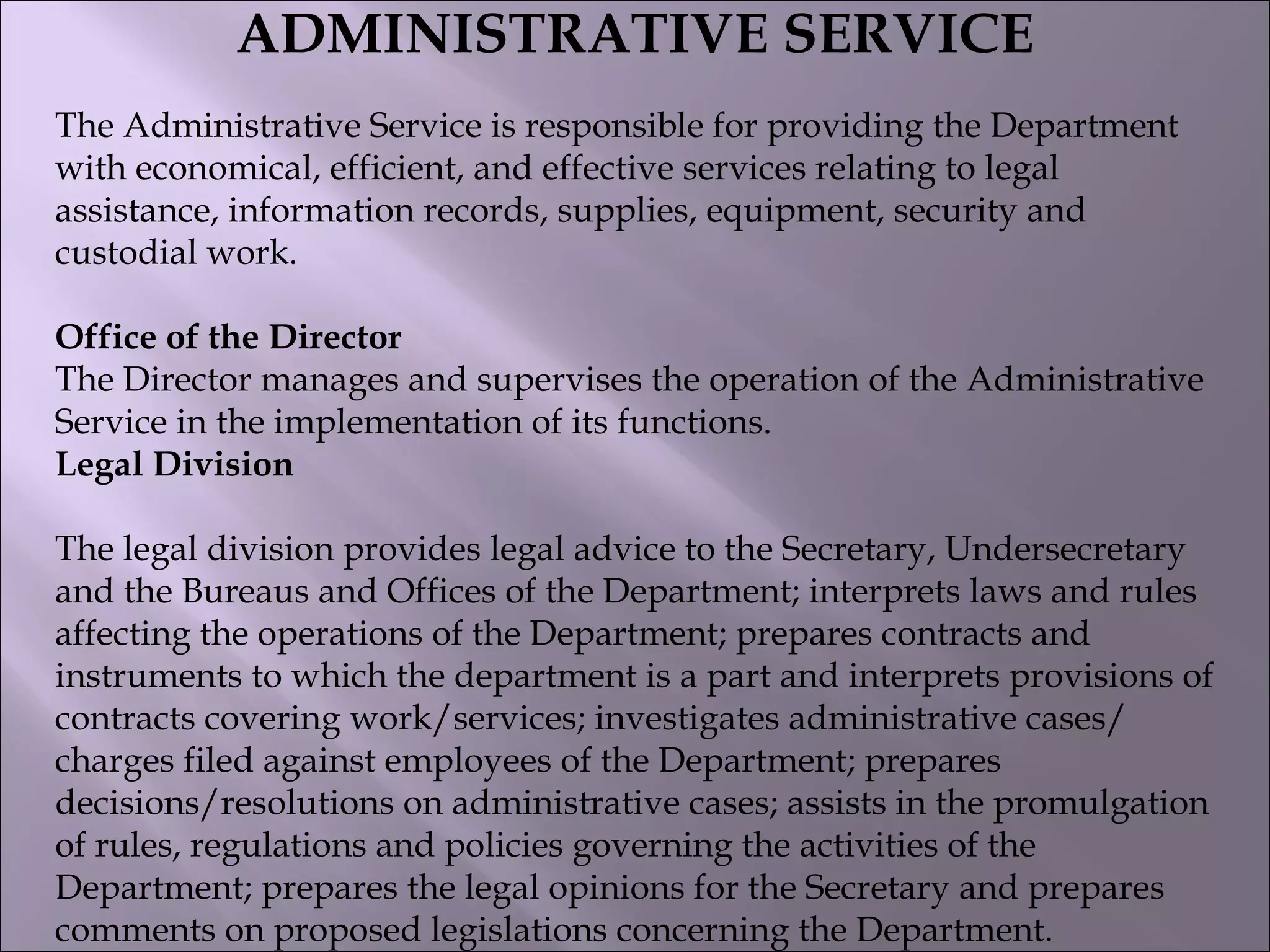 ADMINISTRATIVE SERVICE
The Administrative Service is responsible for providing the Department
with economical, efficient, and effective services relating to legal
assistance, information records, supplies, equipment, security and
custodial work.
Office of the Director
The Director manages and supervises the operation of the Administrative
Service in the implementation of its functions.
Legal Division
The legal division provides legal advice to the Secretary, Undersecretary
and the Bureaus and Offices of the Department; interprets laws and rules
affecting the operations of the Department; prepares contracts and
instruments to which the department is a part and interprets provisions of
contracts covering work/services; investigates administrative cases/
charges filed against employees of the Department; prepares
decisions/resolutions on administrative cases; assists in the promulgation
of rules, regulations and policies governing the activities of the
Department; prepares the legal opinions for the Secretary and prepares
comments on proposed legislations concerning the Department.
 