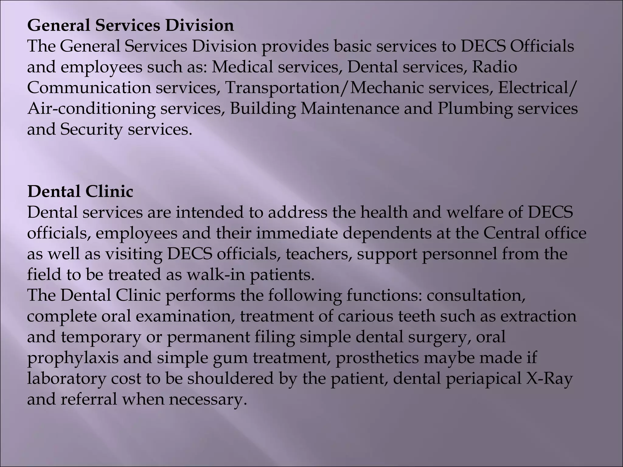 General Services Division
The General Services Division provides basic services to DECS Officials
and employees such as: Medical services, Dental services, Radio
Communication services, Transportation/Mechanic services, Electrical/
Air-conditioning services, Building Maintenance and Plumbing services
and Security services.
Dental Clinic
Dental services are intended to address the health and welfare of DECS
officials, employees and their immediate dependents at the Central office
as well as visiting DECS officials, teachers, support personnel from the
field to be treated as walk-in patients.
The Dental Clinic performs the following functions: consultation,
complete oral examination, treatment of carious teeth such as extraction
and temporary or permanent filing simple dental surgery, oral
prophylaxis and simple gum treatment, prosthetics maybe made if
laboratory cost to be shouldered by the patient, dental periapical X-Ray
and referral when necessary.
 