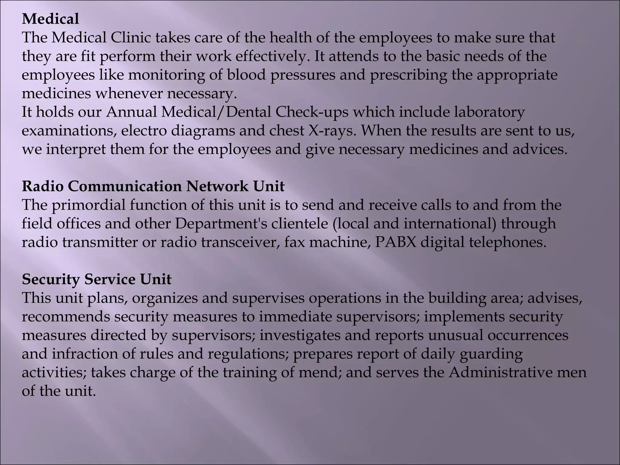Medical
The Medical Clinic takes care of the health of the employees to make sure that
they are fit perform their work effectively. It attends to the basic needs of the
employees like monitoring of blood pressures and prescribing the appropriate
medicines whenever necessary.
It holds our Annual Medical/Dental Check-ups which include laboratory
examinations, electro diagrams and chest X-rays. When the results are sent to us,
we interpret them for the employees and give necessary medicines and advices.
Radio Communication Network Unit
The primordial function of this unit is to send and receive calls to and from the
field offices and other Department's clientele (local and international) through
radio transmitter or radio transceiver, fax machine, PABX digital telephones.
Security Service Unit
This unit plans, organizes and supervises operations in the building area; advises,
recommends security measures to immediate supervisors; implements security
measures directed by supervisors; investigates and reports unusual occurrences
and infraction of rules and regulations; prepares report of daily guarding
activities; takes charge of the training of mend; and serves the Administrative men
of the unit.
 