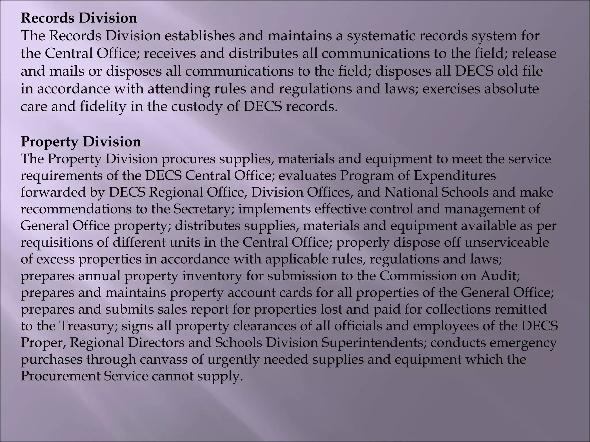 Records Division
The Records Division establishes and maintains a systematic records system for
the Central Office; receives and distributes all communications to the field; release
and mails or disposes all communications to the field; disposes all DECS old file
in accordance with attending rules and regulations and laws; exercises absolute
care and fidelity in the custody of DECS records.
Property Division
The Property Division procures supplies, materials and equipment to meet the service
requirements of the DECS Central Office; evaluates Program of Expenditures
forwarded by DECS Regional Office, Division Offices, and National Schools and make
recommendations to the Secretary; implements effective control and management of
General Office property; distributes supplies, materials and equipment available as per
requisitions of different units in the Central Office; properly dispose off unserviceable
of excess properties in accordance with applicable rules, regulations and laws;
prepares annual property inventory for submission to the Commission on Audit;
prepares and maintains property account cards for all properties of the General Office;
prepares and submits sales report for properties lost and paid for collections remitted
to the Treasury; signs all property clearances of all officials and employees of the DECS
Proper, Regional Directors and Schools Division Superintendents; conducts emergency
purchases through canvass of urgently needed supplies and equipment which the
Procurement Service cannot supply.
 