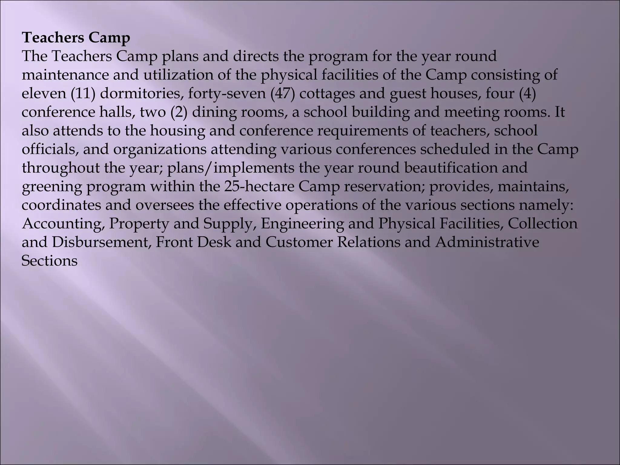 Teachers Camp
The Teachers Camp plans and directs the program for the year round
maintenance and utilization of the physical facilities of the Camp consisting of
eleven (11) dormitories, forty-seven (47) cottages and guest houses, four (4)
conference halls, two (2) dining rooms, a school building and meeting rooms. It
also attends to the housing and conference requirements of teachers, school
officials, and organizations attending various conferences scheduled in the Camp
throughout the year; plans/implements the year round beautification and
greening program within the 25-hectare Camp reservation; provides, maintains,
coordinates and oversees the effective operations of the various sections namely:
Accounting, Property and Supply, Engineering and Physical Facilities, Collection
and Disbursement, Front Desk and Customer Relations and Administrative
Sections
 