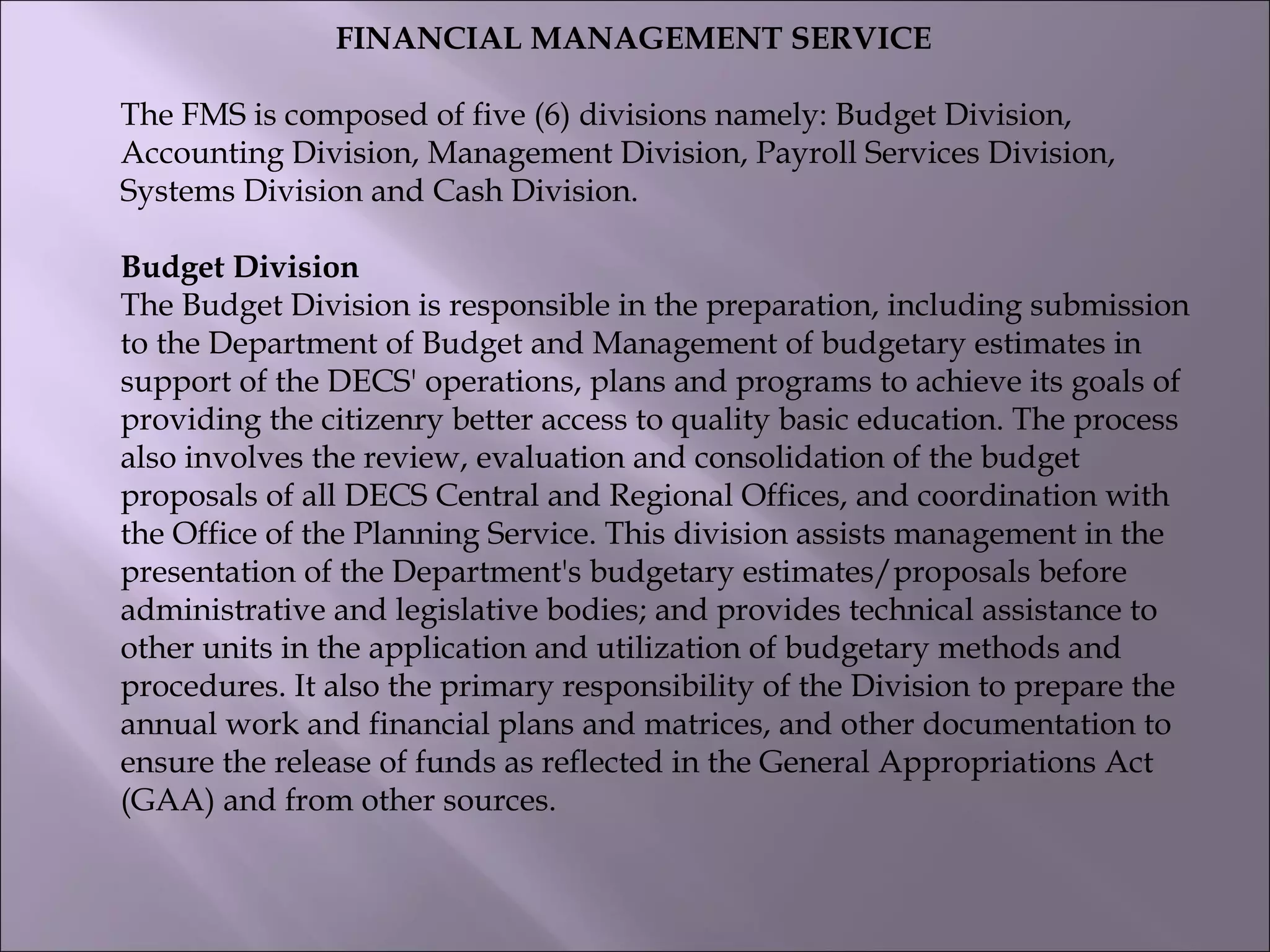 FINANCIAL MANAGEMENT SERVICE
The FMS is composed of five (6) divisions namely: Budget Division,
Accounting Division, Management Division, Payroll Services Division,
Systems Division and Cash Division.
Budget Division
The Budget Division is responsible in the preparation, including submission
to the Department of Budget and Management of budgetary estimates in
support of the DECS' operations, plans and programs to achieve its goals of
providing the citizenry better access to quality basic education. The process
also involves the review, evaluation and consolidation of the budget
proposals of all DECS Central and Regional Offices, and coordination with
the Office of the Planning Service. This division assists management in the
presentation of the Department's budgetary estimates/proposals before
administrative and legislative bodies; and provides technical assistance to
other units in the application and utilization of budgetary methods and
procedures. It also the primary responsibility of the Division to prepare the
annual work and financial plans and matrices, and other documentation to
ensure the release of funds as reflected in the General Appropriations Act
(GAA) and from other sources.
 