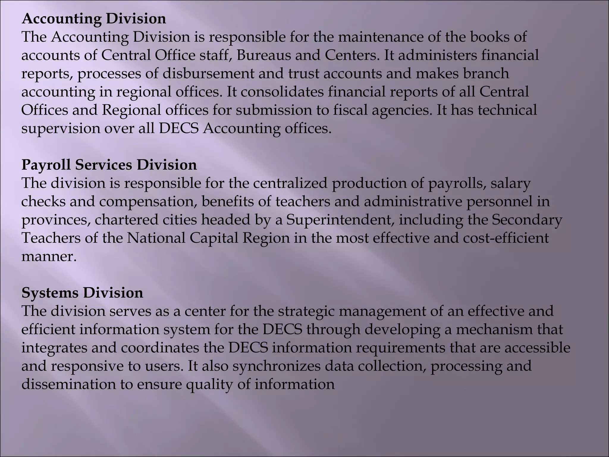 Accounting Division
The Accounting Division is responsible for the maintenance of the books of
accounts of Central Office staff, Bureaus and Centers. It administers financial
reports, processes of disbursement and trust accounts and makes branch
accounting in regional offices. It consolidates financial reports of all Central
Offices and Regional offices for submission to fiscal agencies. It has technical
supervision over all DECS Accounting offices.
Payroll Services Division
The division is responsible for the centralized production of payrolls, salary
checks and compensation, benefits of teachers and administrative personnel in
provinces, chartered cities headed by a Superintendent, including the Secondary
Teachers of the National Capital Region in the most effective and cost-efficient
manner.
Systems Division
The division serves as a center for the strategic management of an effective and
efficient information system for the DECS through developing a mechanism that
integrates and coordinates the DECS information requirements that are accessible
and responsive to users. It also synchronizes data collection, processing and
dissemination to ensure quality of information
 