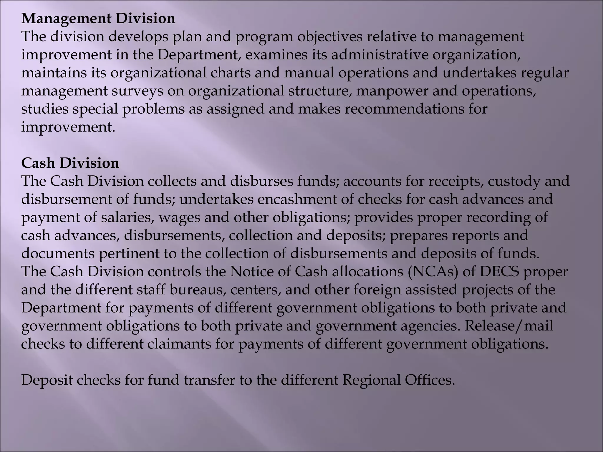 Management Division
The division develops plan and program objectives relative to management
improvement in the Department, examines its administrative organization,
maintains its organizational charts and manual operations and undertakes regular
management surveys on organizational structure, manpower and operations,
studies special problems as assigned and makes recommendations for
improvement.
Cash Division
The Cash Division collects and disburses funds; accounts for receipts, custody and
disbursement of funds; undertakes encashment of checks for cash advances and
payment of salaries, wages and other obligations; provides proper recording of
cash advances, disbursements, collection and deposits; prepares reports and
documents pertinent to the collection of disbursements and deposits of funds.
The Cash Division controls the Notice of Cash allocations (NCAs) of DECS proper
and the different staff bureaus, centers, and other foreign assisted projects of the
Department for payments of different government obligations to both private and
government obligations to both private and government agencies. Release/mail
checks to different claimants for payments of different government obligations.
Deposit checks for fund transfer to the different Regional Offices.
 