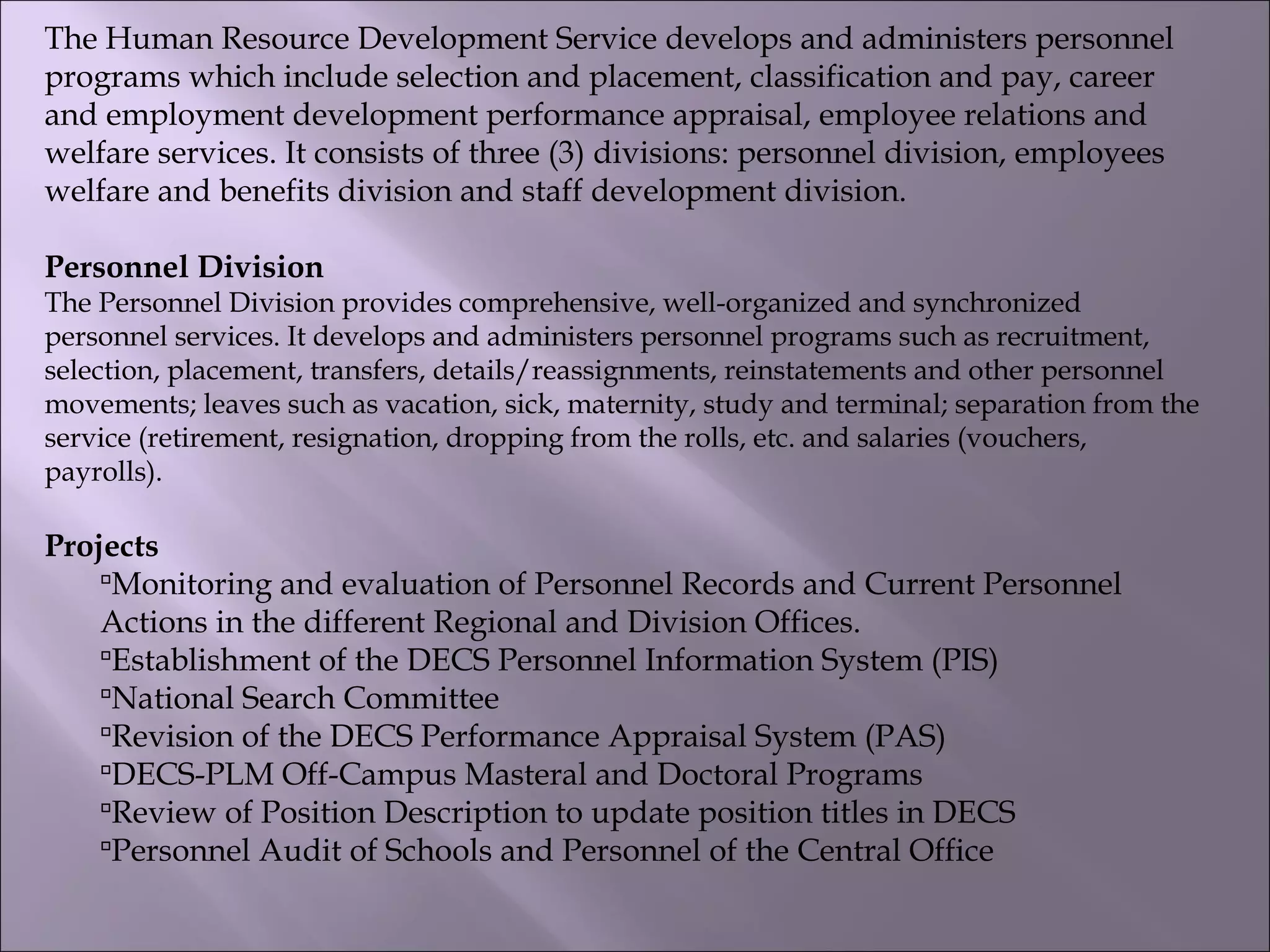 The Human Resource Development Service develops and administers personnel
programs which include selection and placement, classification and pay, career
and employment development performance appraisal, employee relations and
welfare services. It consists of three (3) divisions: personnel division, employees
welfare and benefits division and staff development division.
Personnel Division
The Personnel Division provides comprehensive, well-organized and synchronized
personnel services. It develops and administers personnel programs such as recruitment,
selection, placement, transfers, details/reassignments, reinstatements and other personnel
movements; leaves such as vacation, sick, maternity, study and terminal; separation from the
service (retirement, resignation, dropping from the rolls, etc. and salaries (vouchers,
payrolls).
Projects
Monitoring and evaluation of Personnel Records and Current Personnel
Actions in the different Regional and Division Offices.
Establishment of the DECS Personnel Information System (PIS)
National Search Committee
Revision of the DECS Performance Appraisal System (PAS)
DECS-PLM Off-Campus Masteral and Doctoral Programs
Review of Position Description to update position titles in DECS
Personnel Audit of Schools and Personnel of the Central Office
 