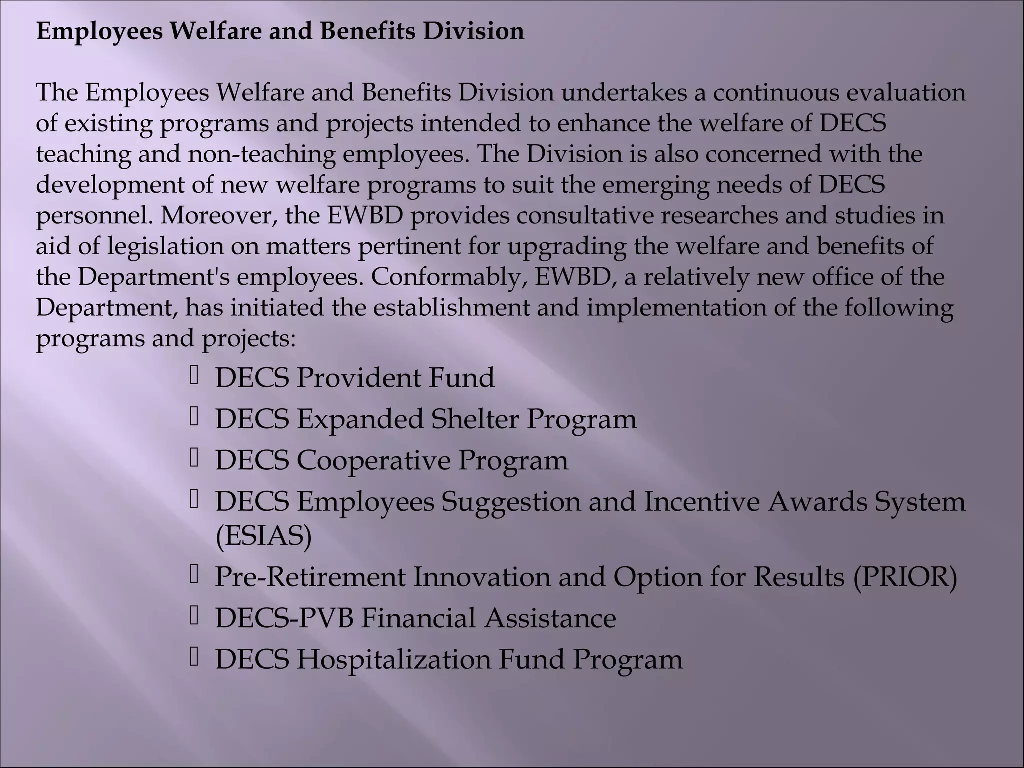 Employees Welfare and Benefits Division
The Employees Welfare and Benefits Division undertakes a continuous evaluation
of existing programs and projects intended to enhance the welfare of DECS
teaching and non-teaching employees. The Division is also concerned with the
development of new welfare programs to suit the emerging needs of DECS
personnel. Moreover, the EWBD provides consultative researches and studies in
aid of legislation on matters pertinent for upgrading the welfare and benefits of
the Department's employees. Conformably, EWBD, a relatively new office of the
Department, has initiated the establishment and implementation of the following
programs and projects:
 DECS Provident Fund
 DECS Expanded Shelter Program
 DECS Cooperative Program
 DECS Employees Suggestion and Incentive Awards System
(ESIAS)
 Pre-Retirement Innovation and Option for Results (PRIOR)
 DECS-PVB Financial Assistance
 DECS Hospitalization Fund Program
 