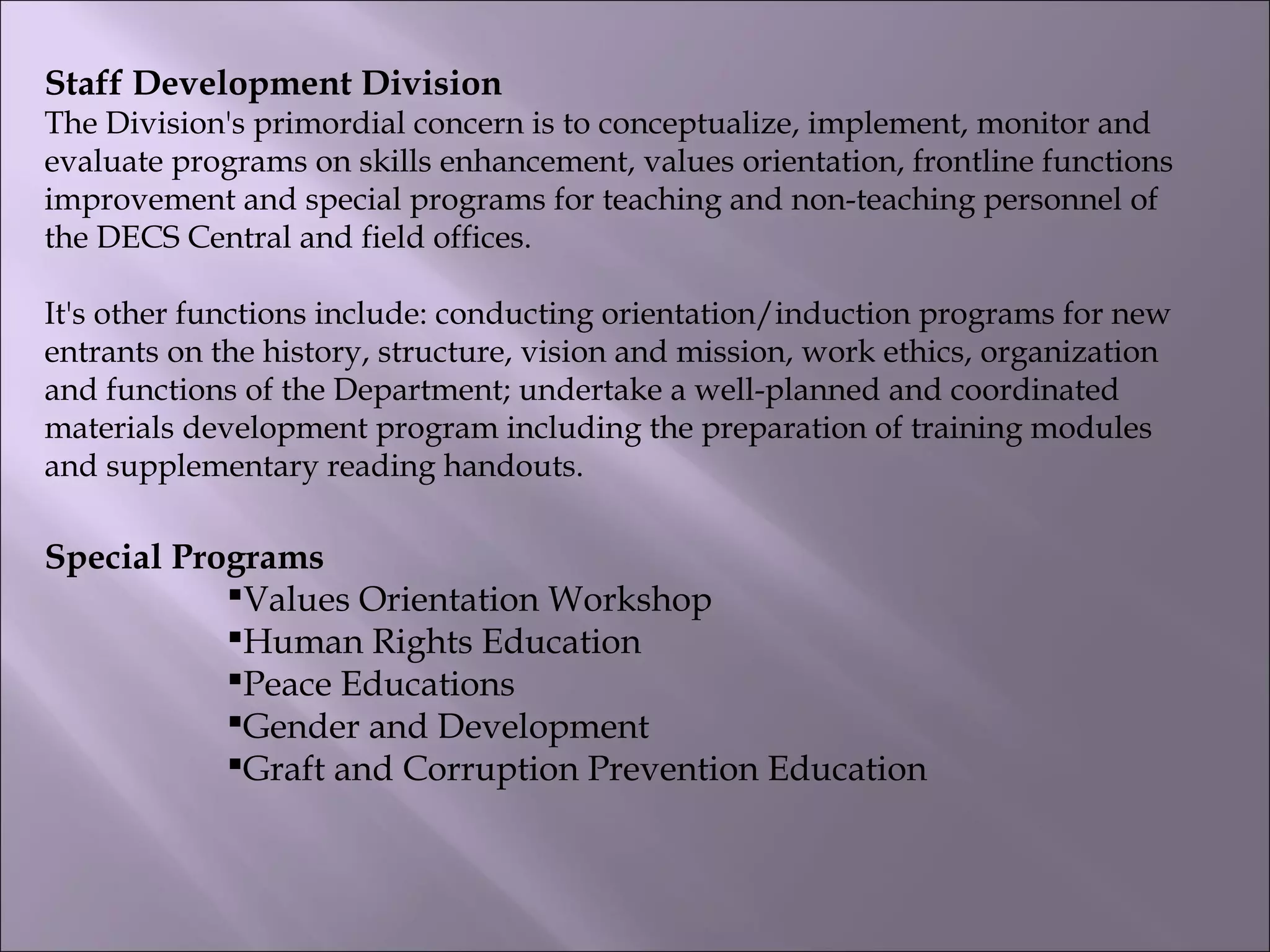 Staff Development Division
The Division's primordial concern is to conceptualize, implement, monitor and
evaluate programs on skills enhancement, values orientation, frontline functions
improvement and special programs for teaching and non-teaching personnel of
the DECS Central and field offices.
It's other functions include: conducting orientation/induction programs for new
entrants on the history, structure, vision and mission, work ethics, organization
and functions of the Department; undertake a well-planned and coordinated
materials development program including the preparation of training modules
and supplementary reading handouts.
Special Programs
Values Orientation Workshop
Human Rights Education
Peace Educations
Gender and Development
Graft and Corruption Prevention Education
 