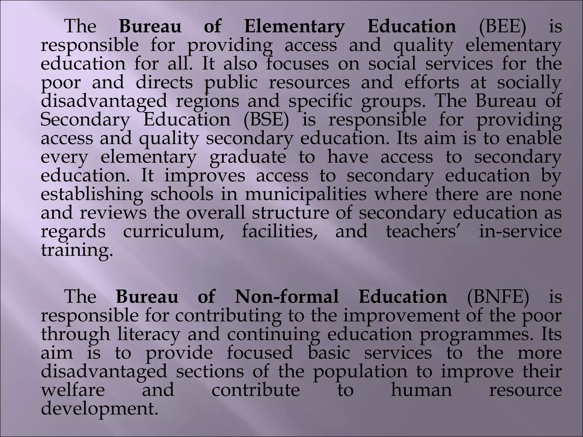 The Bureau of Elementary Education (BEE) is
responsible for providing access and quality elementary
education for all. It also focuses on social services for the
poor and directs public resources and efforts at socially
disadvantaged regions and specific groups. The Bureau of
Secondary Education (BSE) is responsible for providing
access and quality secondary education. Its aim is to enable
every elementary graduate to have access to secondary
education. It improves access to secondary education by
establishing schools in municipalities where there are none
and reviews the overall structure of secondary education as
regards curriculum, facilities, and teachers’ in-service
training.            
  
The Bureau of Non-formal Education (BNFE) is
responsible for contributing to the improvement of the poor
through literacy and continuing education programmes. Its
aim is to provide focused basic services to the more
disadvantaged sections of the population to improve their
welfare and contribute to human resource
development.                       
 