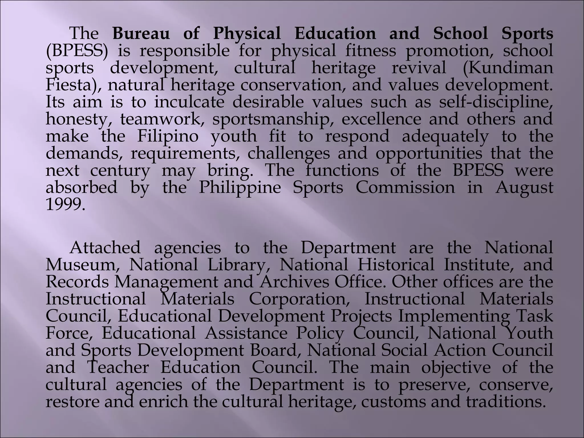The Bureau of Physical Education and School Sports
(BPESS) is responsible for physical fitness promotion, school
sports development, cultural heritage revival (Kundiman
Fiesta), natural heritage conservation, and values development.
Its aim is to inculcate desirable values such as self-discipline,
honesty, teamwork, sportsmanship, excellence and others and
make the Filipino youth fit to respond adequately to the
demands, requirements, challenges and opportunities that the
next century may bring. The functions of the BPESS were
absorbed by the Philippine Sports Commission in August
1999.                
    
Attached agencies to the Department are the National
Museum, National Library, National Historical Institute, and
Records Management and Archives Office. Other offices are the
Instructional Materials Corporation, Instructional Materials
Council, Educational Development Projects Implementing Task
Force, Educational Assistance Policy Council, National Youth
and Sports Development Board, National Social Action Council
and Teacher Education Council. The main objective of the
cultural agencies of the Department is to preserve, conserve,
restore and enrich the cultural heritage, customs and traditions.
 