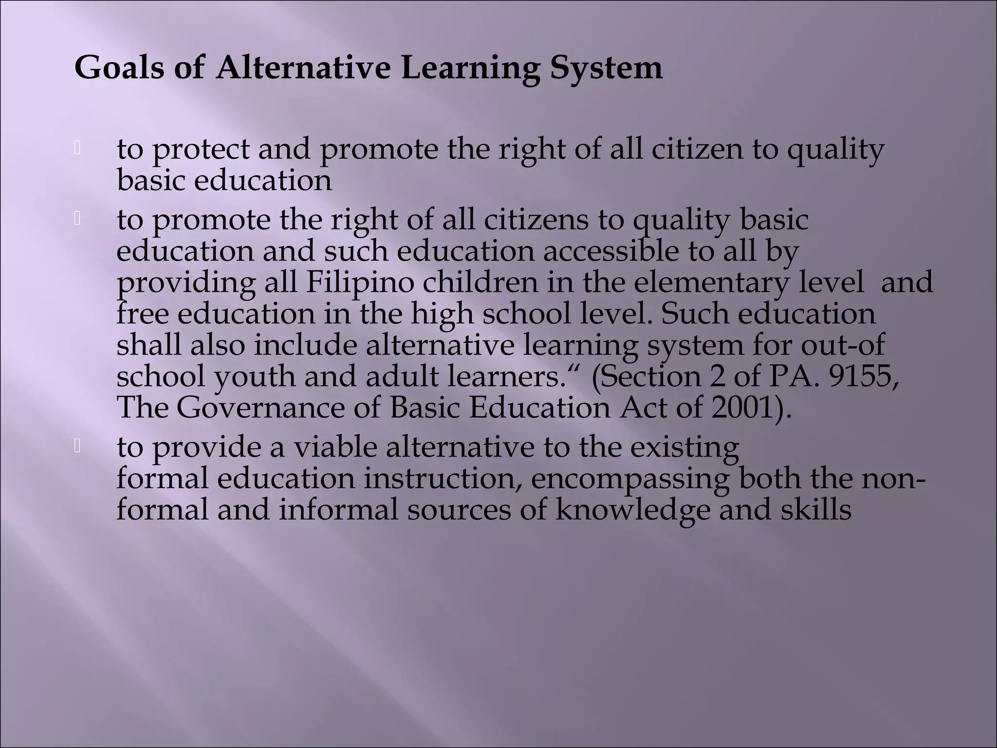 Goals of Alternative Learning System
 to protect and promote the right of all citizen to quality
basic education
 to promote the right of all citizens to quality basic
education and such education accessible to all by
providing all Filipino children in the elementary level and
free education in the high school level. Such education
shall also include alternative learning system for out-of
school youth and adult learners.“ (Section 2 of PA. 9155,
The Governance of Basic Education Act of 2001).
 to provide a viable alternative to the existing
formal education instruction, encompassing both the non-
formal and informal sources of knowledge and skills
 