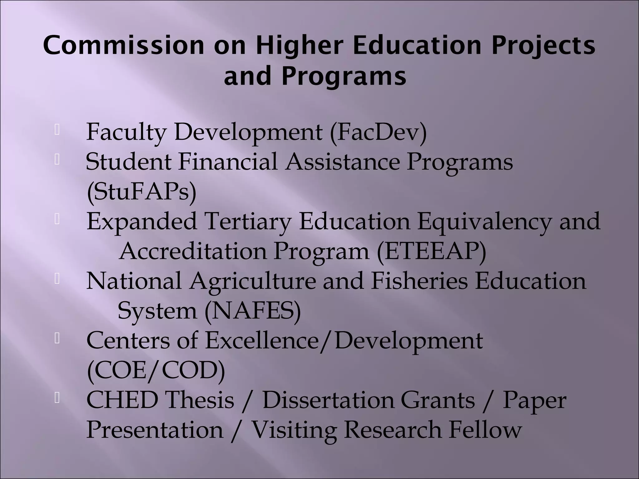 Commission on Higher Education Projects
and Programs
 Faculty Development (FacDev)  
 Student Financial Assistance Programs
(StuFAPs)  
 Expanded Tertiary Education Equivalency and
Accreditation Program (ETEEAP)  
 National Agriculture and Fisheries Education
System (NAFES)  
 Centers of Excellence/Development
(COE/COD)  
 CHED Thesis / Dissertation Grants / Paper
Presentation / Visiting Research Fellow
 