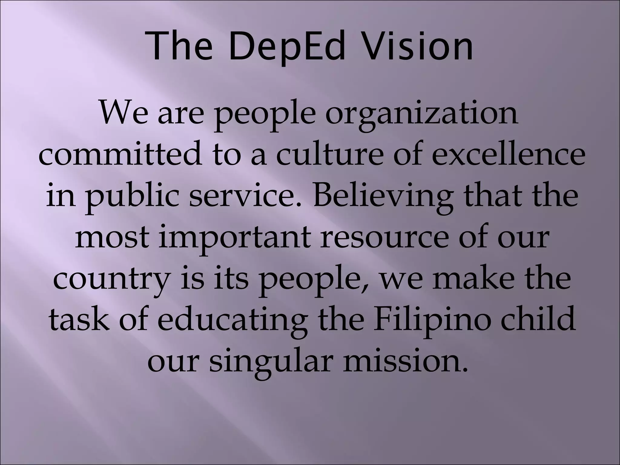 The DepEd Vision
We are people organization
committed to a culture of excellence
in public service. Believing that the
most important resource of our
country is its people, we make the
task of educating the Filipino child
our singular mission.
 