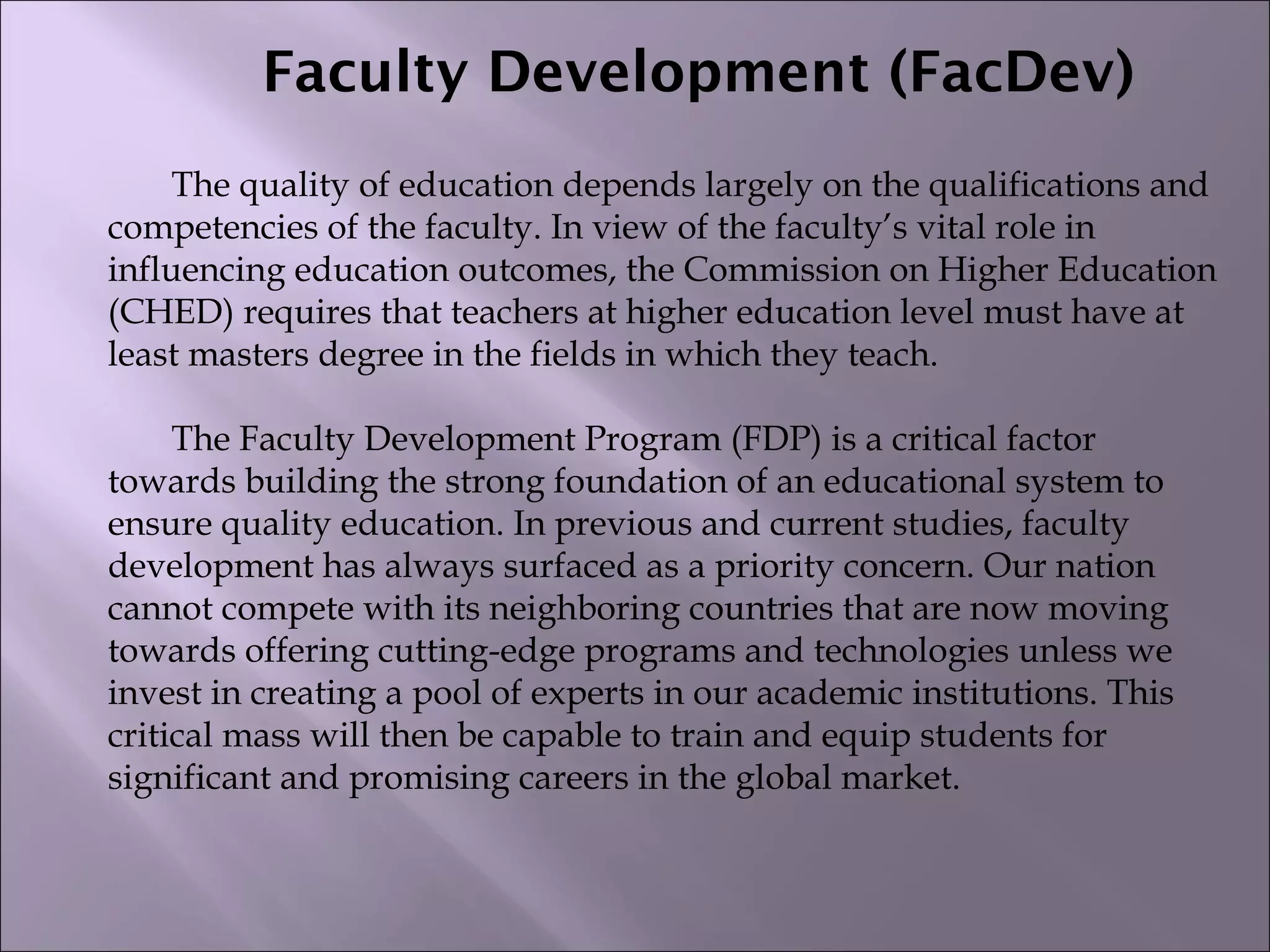 Faculty Development (FacDev)
The quality of education depends largely on the qualifications and
competencies of the faculty. In view of the faculty’s vital role in
influencing education outcomes, the Commission on Higher Education
(CHED) requires that teachers at higher education level must have at
least masters degree in the fields in which they teach.
 
The Faculty Development Program (FDP) is a critical factor
towards building the strong foundation of an educational system to
ensure quality education. In previous and current studies, faculty
development has always surfaced as a priority concern. Our nation
cannot compete with its neighboring countries that are now moving
towards offering cutting-edge programs and technologies unless we
invest in creating a pool of experts in our academic institutions. This
critical mass will then be capable to train and equip students for
significant and promising careers in the global market.
 
 