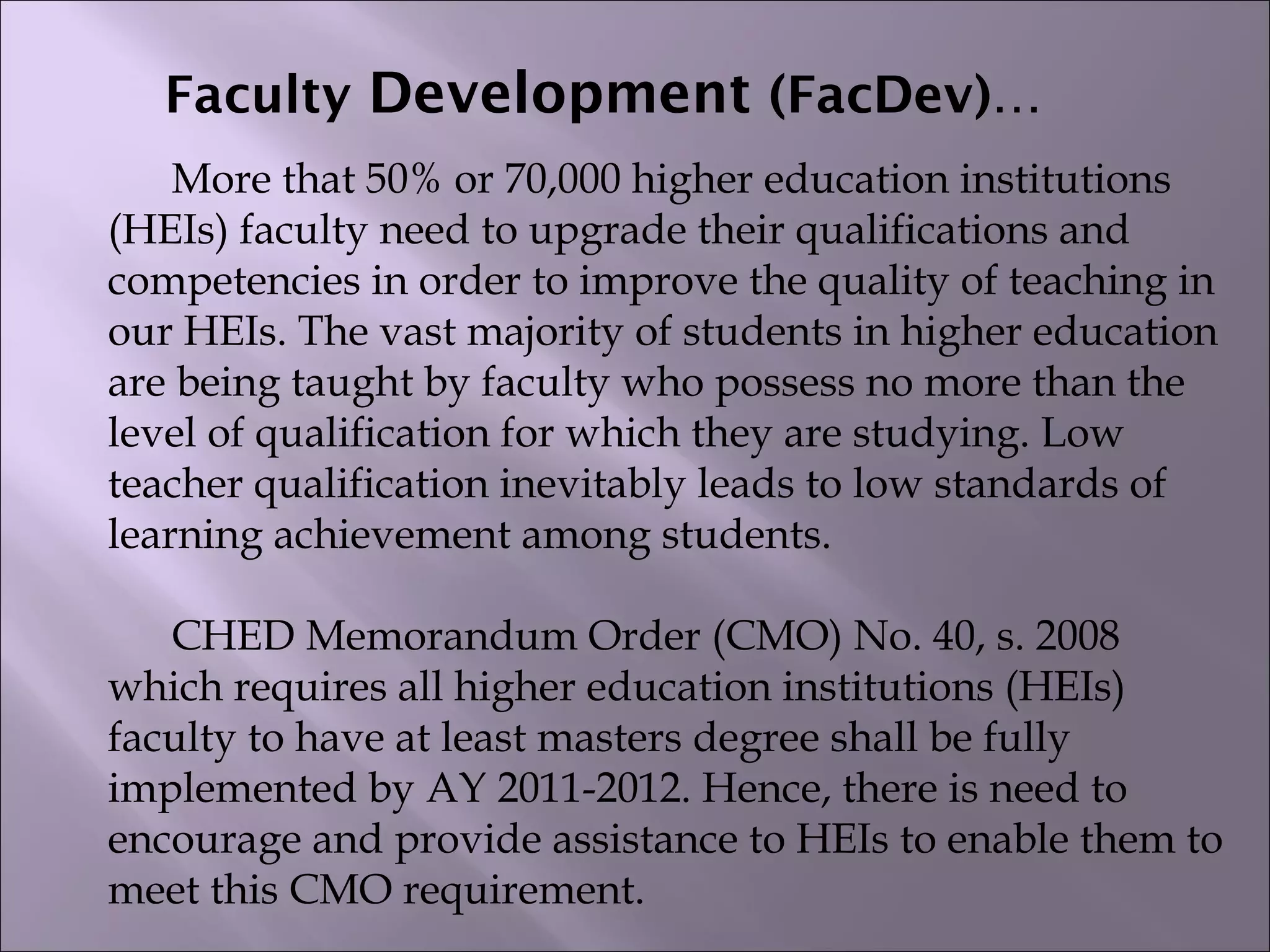 Faculty Development (FacDev)…
More that 50% or 70,000 higher education institutions
(HEIs) faculty need to upgrade their qualifications and
competencies in order to improve the quality of teaching in
our HEIs. The vast majority of students in higher education
are being taught by faculty who possess no more than the
level of qualification for which they are studying. Low
teacher qualification inevitably leads to low standards of
learning achievement among students.
 
CHED Memorandum Order (CMO) No. 40, s. 2008
which requires all higher education institutions (HEIs)
faculty to have at least masters degree shall be fully
implemented by AY 2011-2012. Hence, there is need to
encourage and provide assistance to HEIs to enable them to
meet this CMO requirement.
 