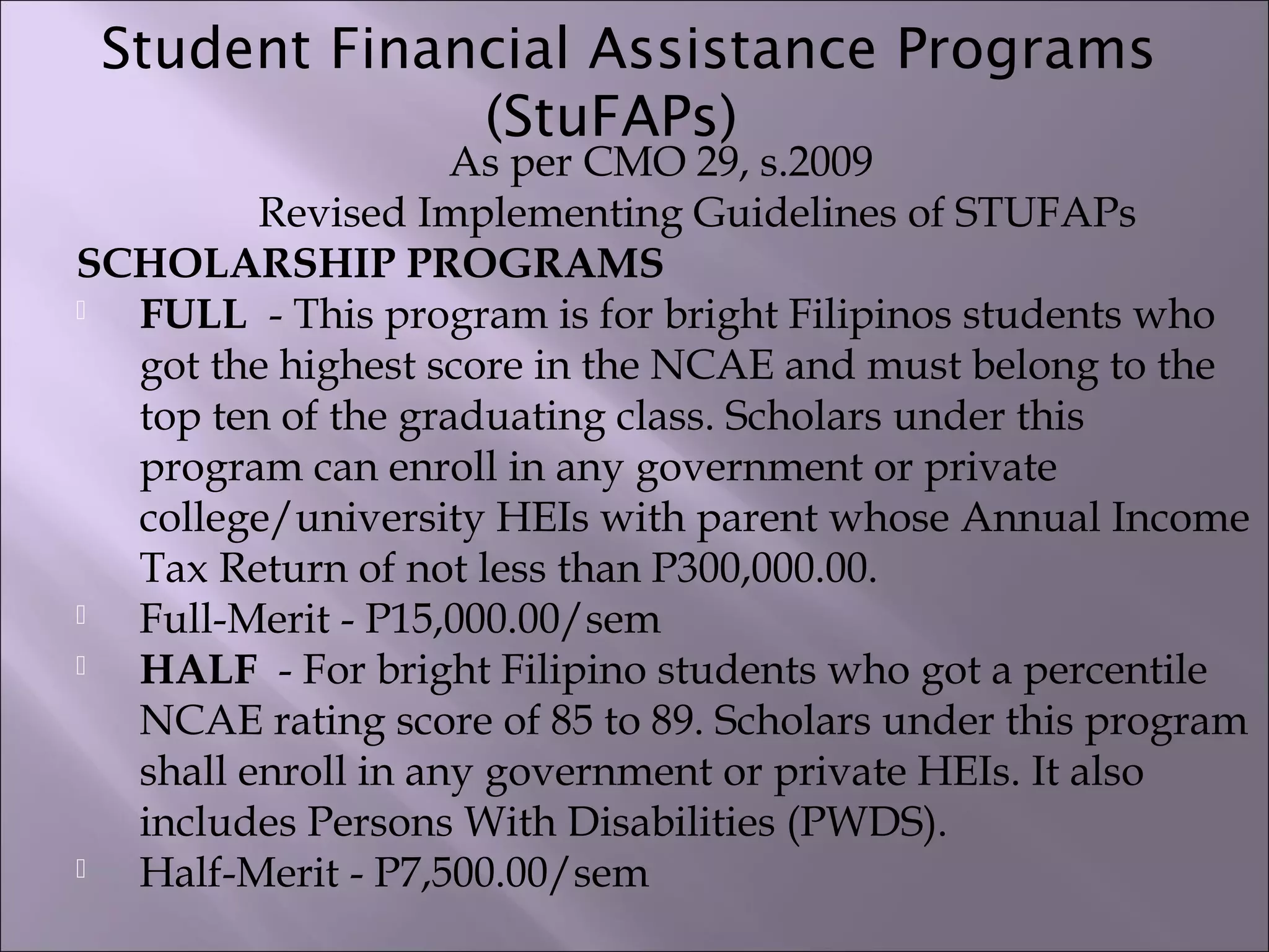 Student Financial Assistance Programs
(StuFAPs)  
As per CMO 29, s.2009
Revised Implementing Guidelines of STUFAPs
SCHOLARSHIP PROGRAMS
 FULL  - This program is for bright Filipinos students who
got the highest score in the NCAE and must belong to the
top ten of the graduating class. Scholars under this
program can enroll in any government or private
college/university HEIs with parent whose Annual Income
Tax Return of not less than P300,000.00.
 Full-Merit - P15,000.00/sem
 HALF  - For bright Filipino students who got a percentile
NCAE rating score of 85 to 89. Scholars under this program
shall enroll in any government or private HEIs. It also
includes Persons With Disabilities (PWDS).
 Half-Merit - P7,500.00/sem
 