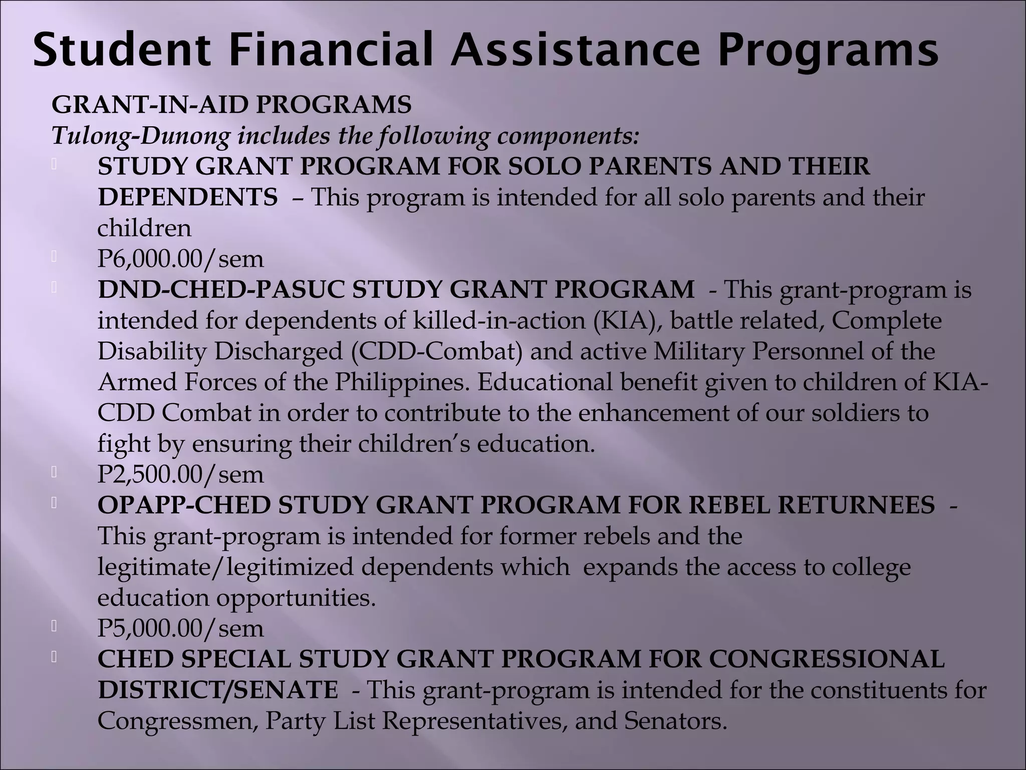 Student Financial Assistance Programs  
GRANT-IN-AID PROGRAMS
Tulong-Dunong includes the following components:
 STUDY GRANT PROGRAM FOR SOLO PARENTS AND THEIR
DEPENDENTS  – This program is intended for all solo parents and their
children
 P6,000.00/sem
 DND-CHED-PASUC STUDY GRANT PROGRAM  - This grant-program is
intended for dependents of killed-in-action (KIA), battle related, Complete
Disability Discharged (CDD-Combat) and active Military Personnel of the
Armed Forces of the Philippines. Educational benefit given to children of KIA-
CDD Combat in order to contribute to the enhancement of our soldiers to
fight by ensuring their children’s education.
 P2,500.00/sem
 OPAPP-CHED STUDY GRANT PROGRAM FOR REBEL RETURNEES  -
This grant-program is intended for former rebels and the
legitimate/legitimized dependents which  expands the access to college
education opportunities.
 P5,000.00/sem
 CHED SPECIAL STUDY GRANT PROGRAM FOR CONGRESSIONAL
DISTRICT/SENATE  - This grant-program is intended for the constituents for
Congressmen, Party List Representatives, and Senators.
 