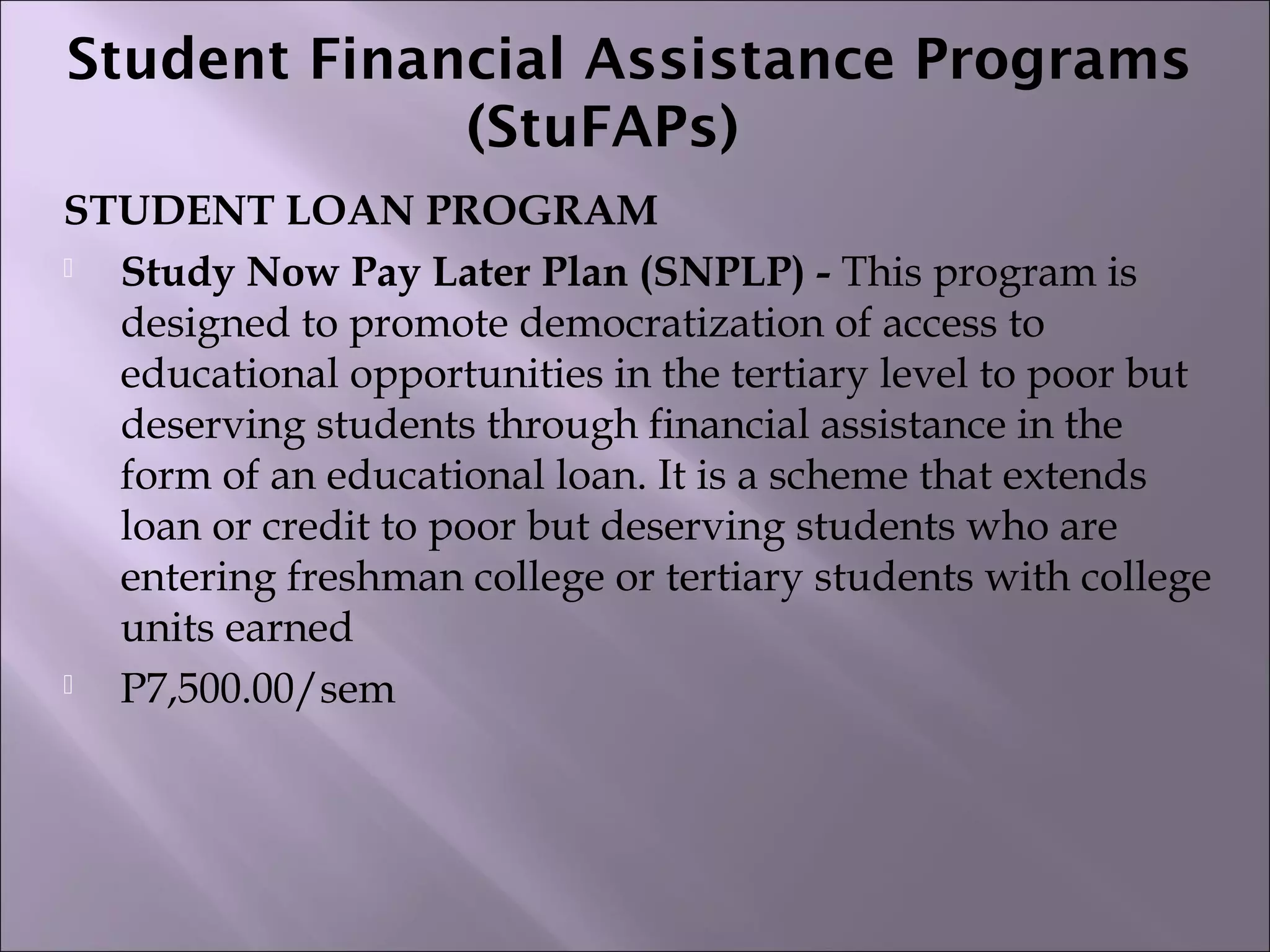 Student Financial Assistance Programs
(StuFAPs)  
STUDENT LOAN PROGRAM
 Study Now Pay Later Plan (SNPLP) - This program is
designed to promote democratization of access to
educational opportunities in the tertiary level to poor but
deserving students through financial assistance in the
form of an educational loan. It is a scheme that extends
loan or credit to poor but deserving students who are
entering freshman college or tertiary students with college
units earned
 P7,500.00/sem
 